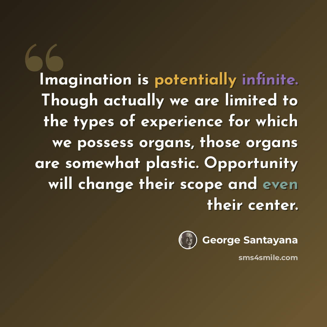 “Imagination is potentially infinite. Though actually we are limited to the types of experience for which we possess organs, those organs are somewhat plastic. Opportunity will change their scope and even their center.” quote by George Santayana