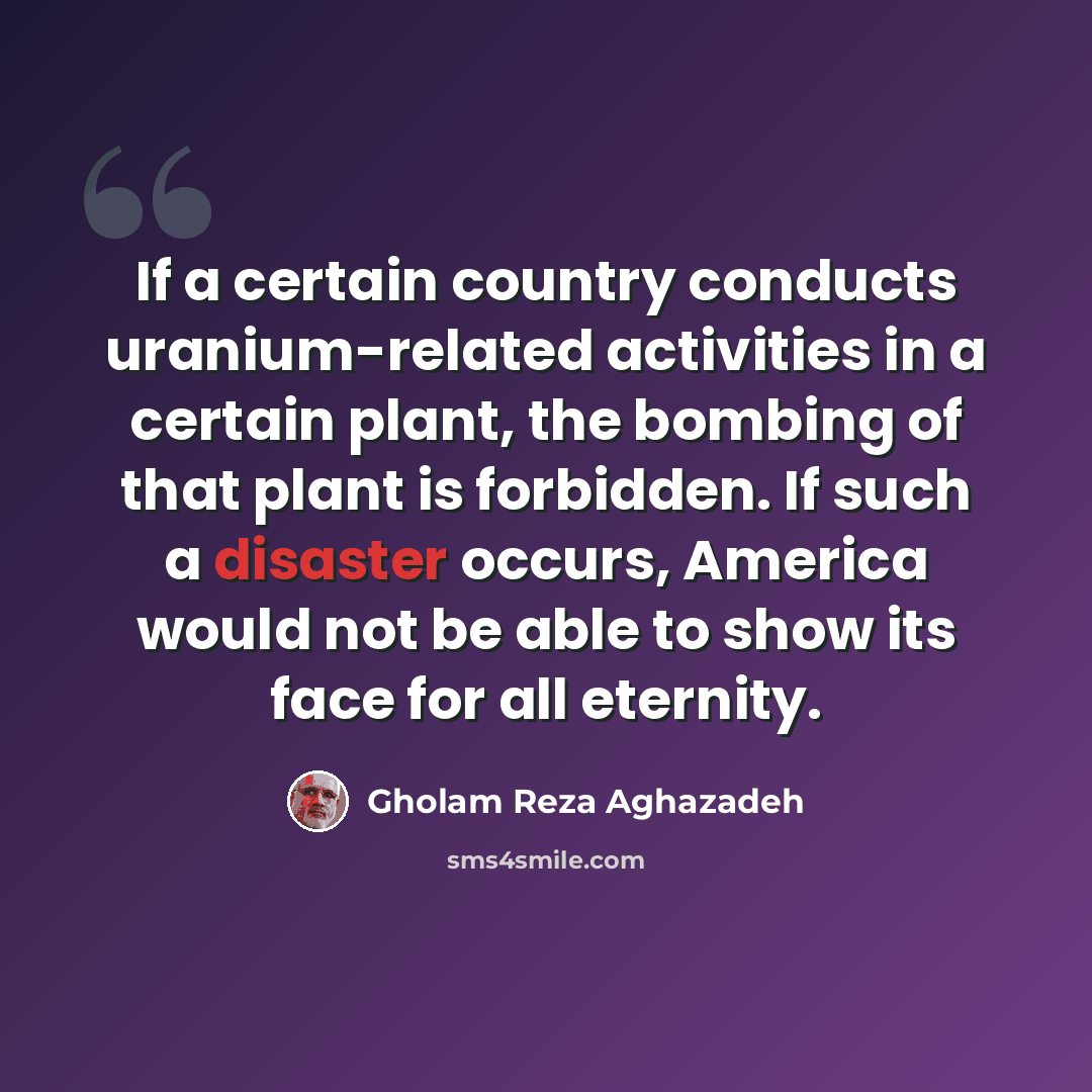 “If a certain country conducts uranium-related activities in a certain plant, the bombing of that plant is forbidden. If such a disaster occurs, America would not be able to show its face for all eternity.” quote by Gholam Reza Aghazadeh