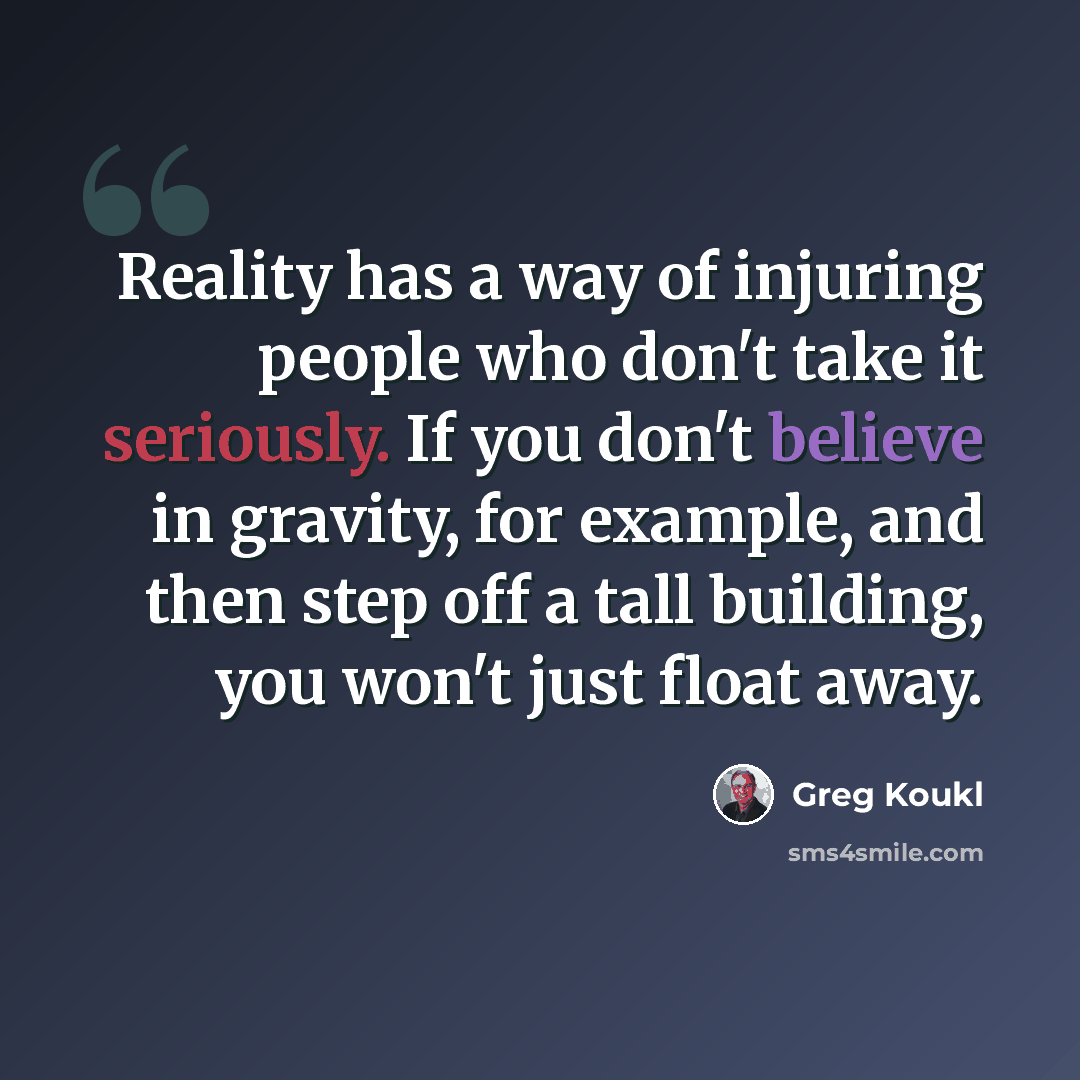 “Reality has a way of injuring people who don't take it seriously. If you don't believe in gravity, for example, and then step off a tall building, you won't just float away.” quote by Greg Koukl