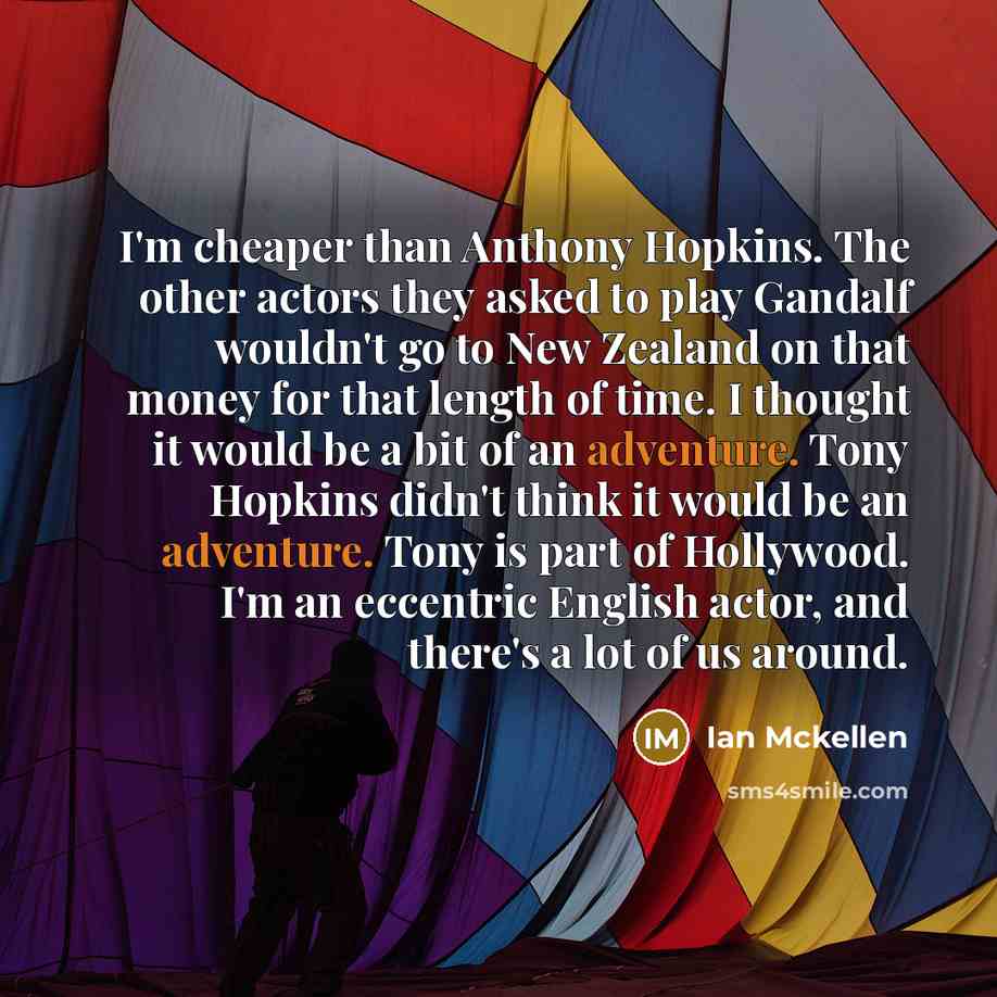 “I'm cheaper than Anthony Hopkins. The other actors they asked to play Gandalf wouldn't go to New Zealand on that money for that length of time. I thought it would be a bit of an adventure. Tony Hopkins didn't think it would be an adventure. Tony is part of Hollywood. I'm an eccentric English…” quote by Ian Mckellen