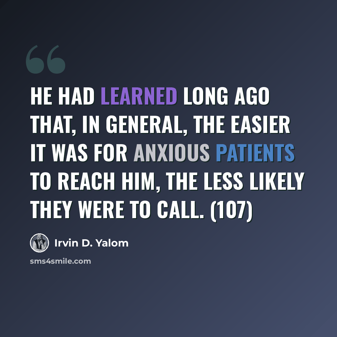 “He had learned long ago that, in general, the easier it was for anxious patients to reach him, the less likely they were to call. (107)” quote by Irvin D. Yalom