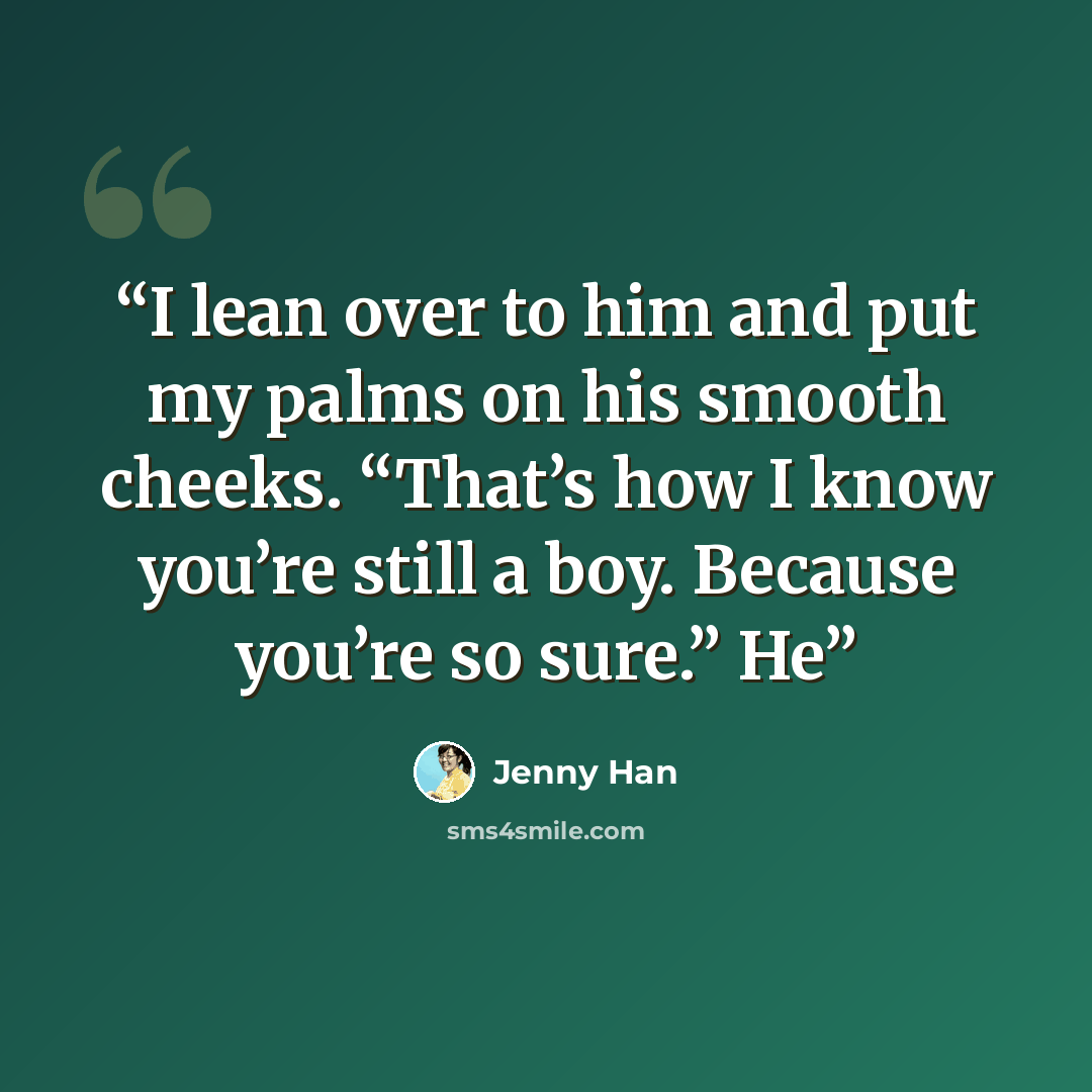 “I lean over to him and put my palms on his smooth cheeks. “That’s how I know you’re still a boy. Because you’re so sure.” He” quote by Jenny Han