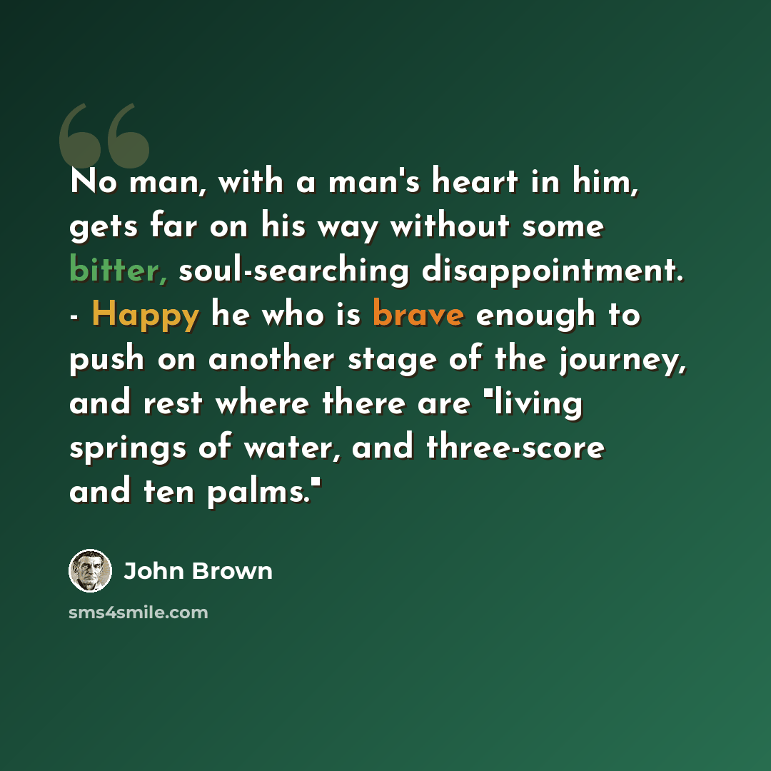 “No man, with a man's heart in him, gets far on his way without some bitter, soul-searching disappointment. - Happy he who is brave enough to push on another stage of the journey, and rest where there are "living springs of water, and three-score and ten palms."” quote by John Brown