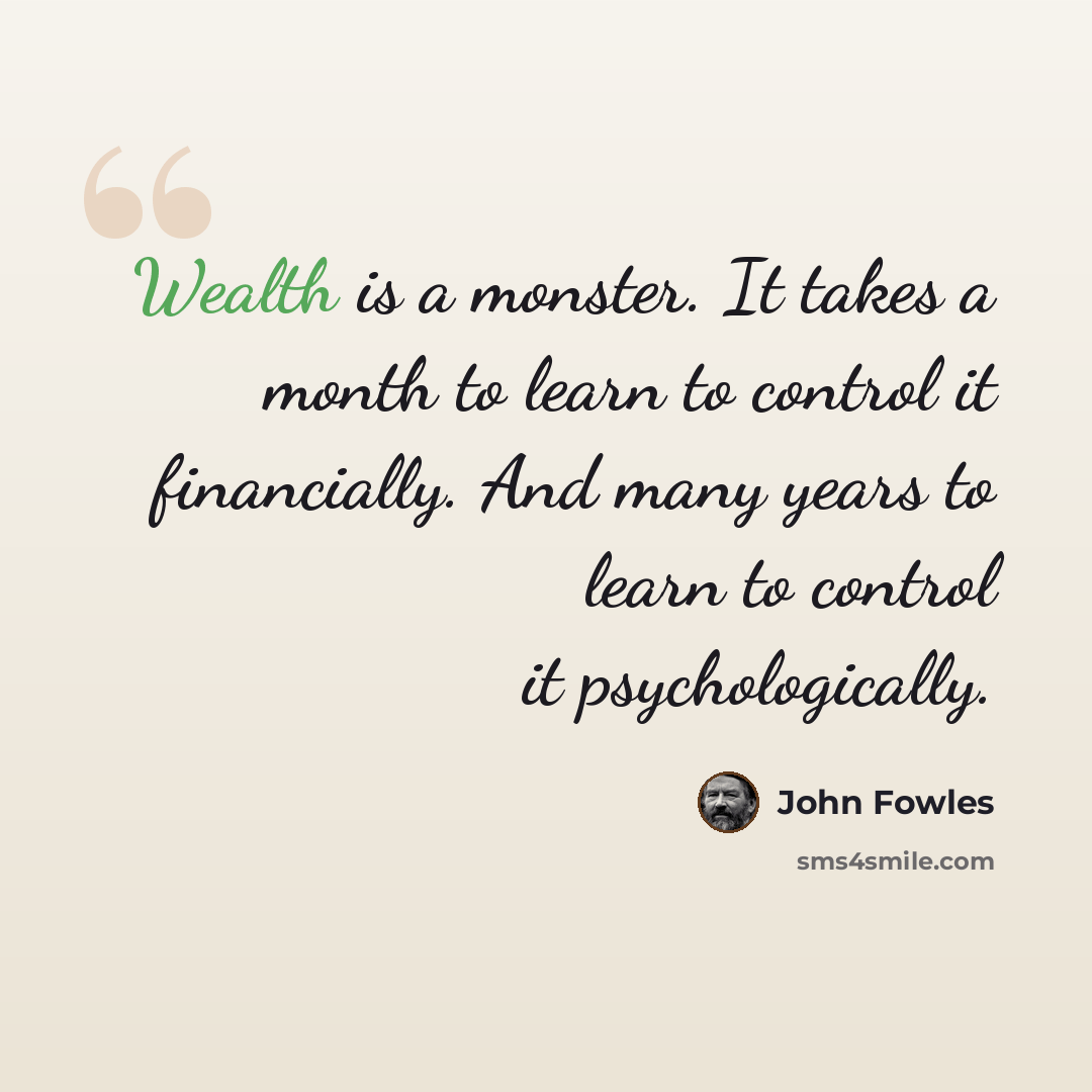 “Wealth is a monster. It takes a month to learn to control it financially. And many years to learn to control it psychologically.” quote by John Fowles