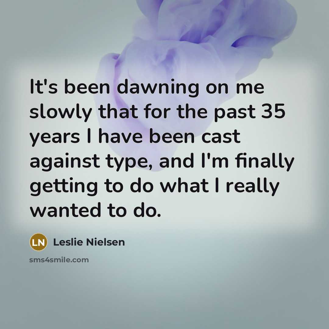 “It's been dawning on me slowly that for the past 35 years I have been cast against type, and I'm finally getting to do what I really wanted to do.” quote by Leslie Nielsen