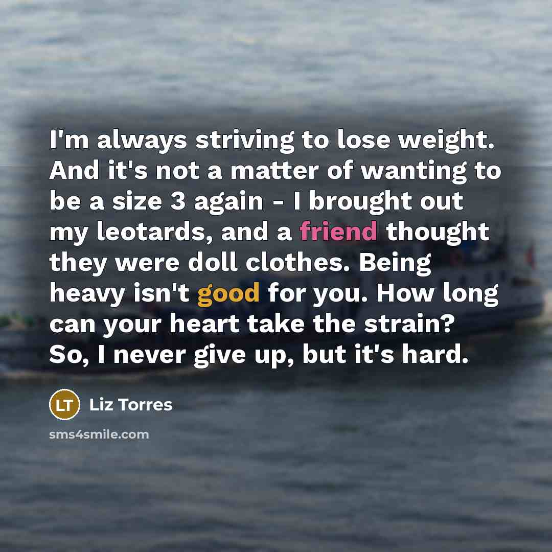 “I'm always striving to lose weight. And it's not a matter of wanting to be a size 3 again - I brought out my leotards, and a friend thought they were doll clothes. Being heavy isn't good for you. How long can your heart take the strain? So, I never give up, but it's hard.” quote by Liz Torres