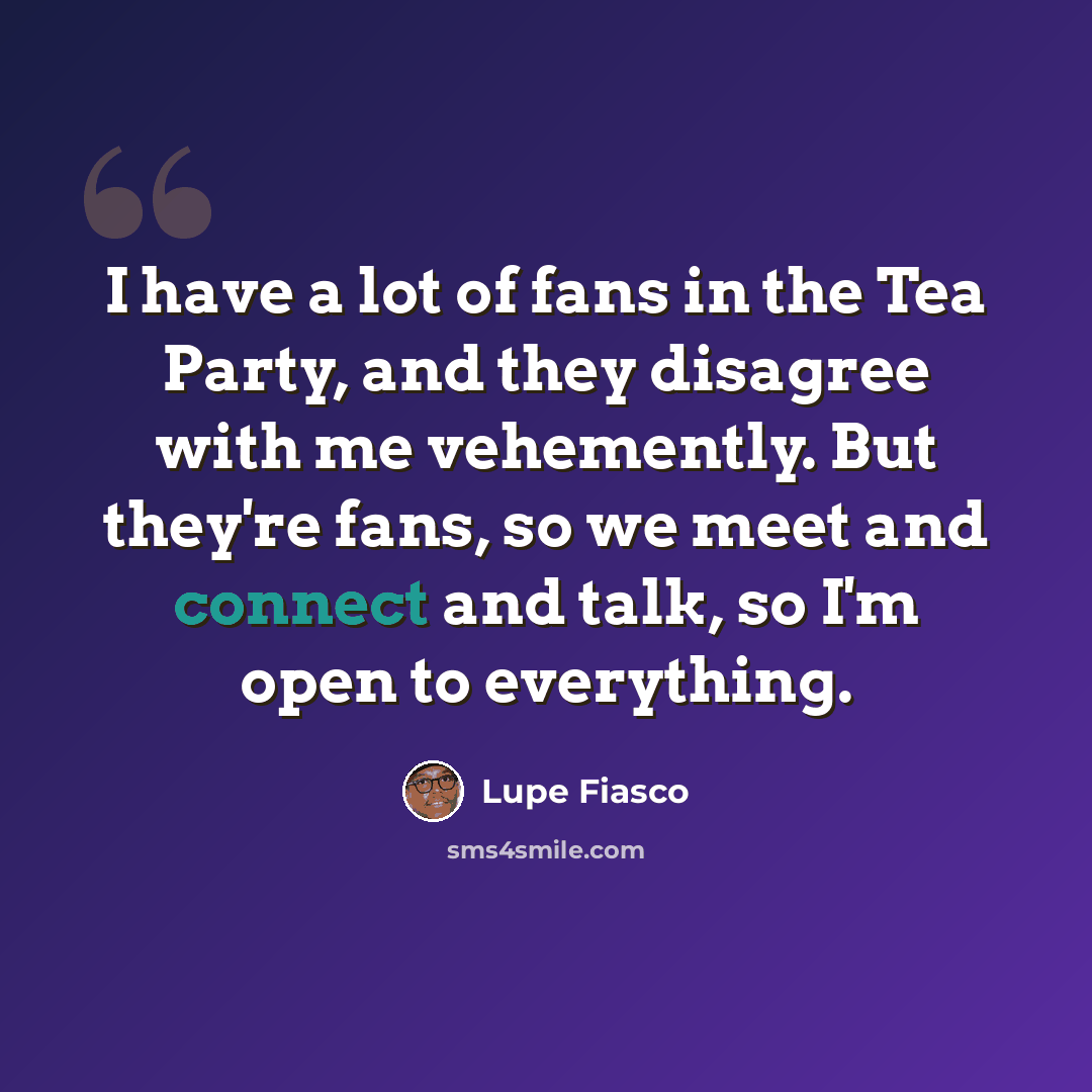 “I have a lot of fans in the Tea Party, and they disagree with me vehemently. But they're fans, so we meet and connect and talk, so I'm open to everything.” quote by Lupe Fiasco