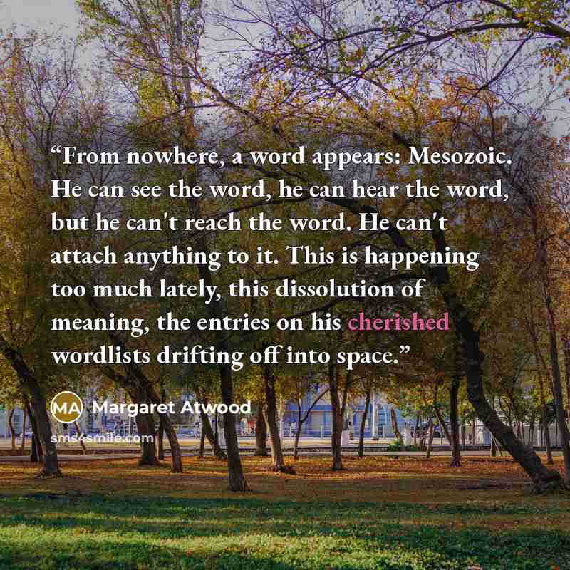 “From nowhere, a word appears: Mesozoic. He can see the word, he can hear the word, but he can't reach the word. He can't attach anything to it. This is happening too much lately, this dissolution of meaning, the entries on his cherished wordlists drifting off into space.” quote by Margaret Atwood