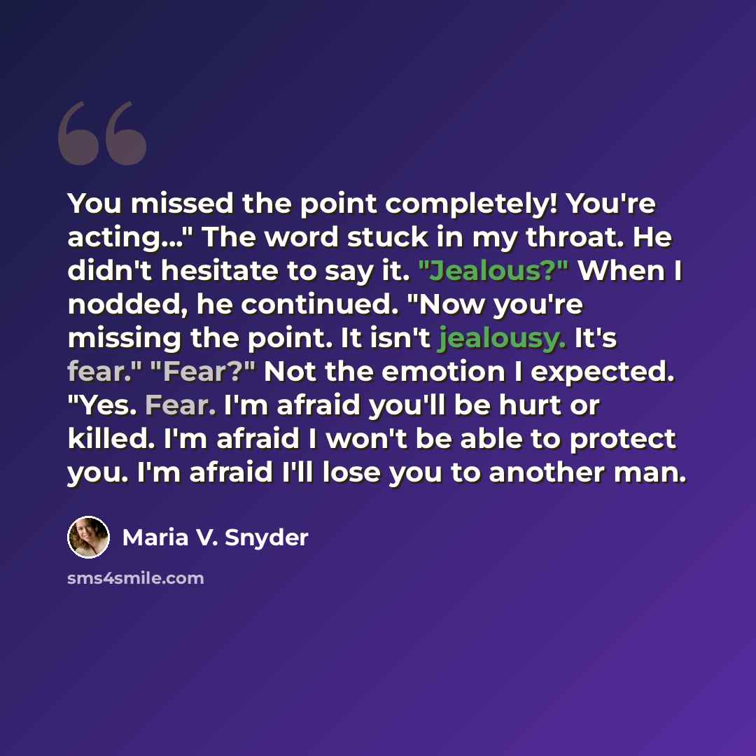 “You missed the point completely! You're acting..." The word stuck in my throat. He didn't hesitate to say it. "Jealous?" When I nodded, he continued. "Now you're missing the point. It isn't jealousy. It's fear." "Fear?" Not the emotion I expected. "Yes. Fear. I'm afraid you'll be hurt or killed…” quote by Maria V. Snyder
