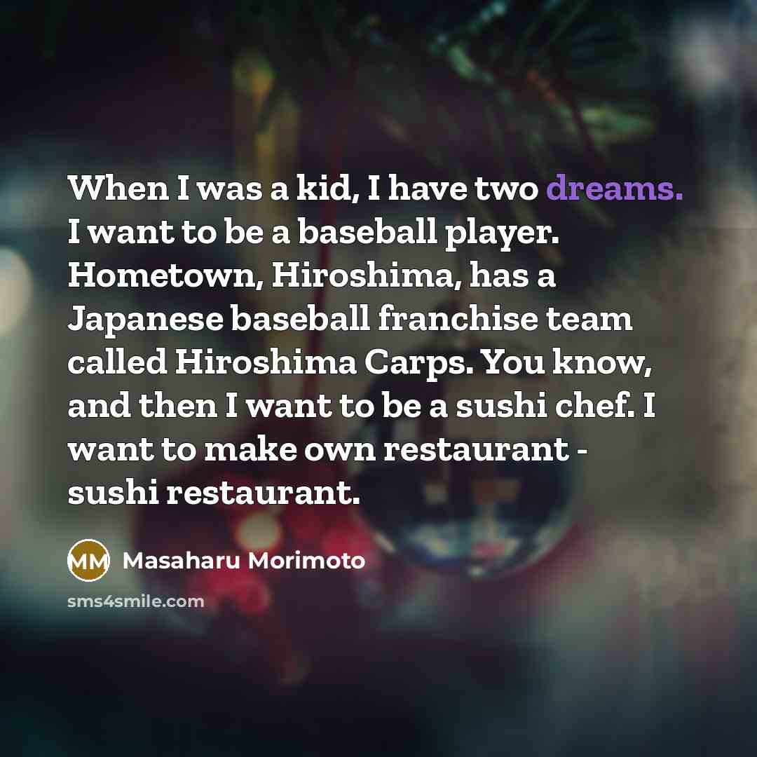 “When I was a kid, I have two dreams. I want to be a baseball player. Hometown, Hiroshima, has a Japanese baseball franchise team called Hiroshima Carps. You know, and then I want to be a sushi chef. I want to make own restaurant - sushi restaurant.” quote by Masaharu Morimoto