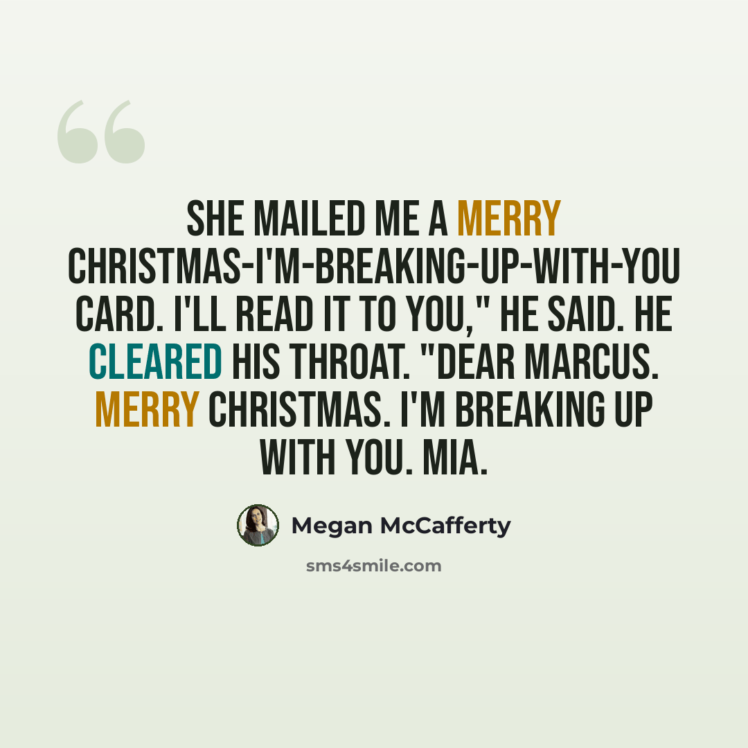 “She mailed me a Merry Christmas-I'm-Breaking-Up-with-You card. I'll read it to you," he said. He cleared his throat. "Dear Marcus. Merry Christmas. I'm breaking up with you. Mia.” quote by Megan McCafferty