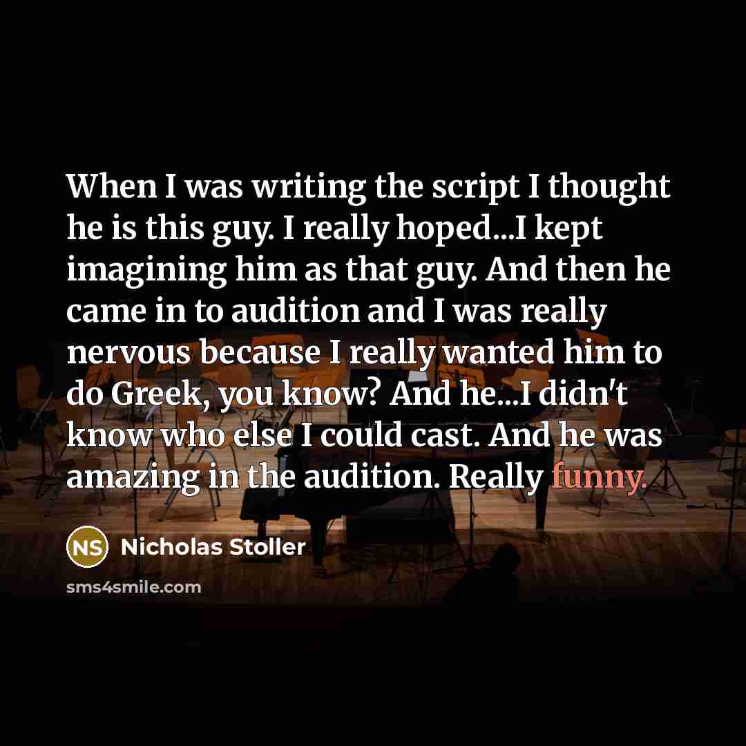 “When I was writing the script I thought he is this guy. I really hoped...I kept imagining him as that guy. And then he came in to audition and I was really nervous because I really wanted him to do Greek, you know? And he...I didn't know who else I could cast. And he was amazing in the audition…” quote by Nicholas Stoller