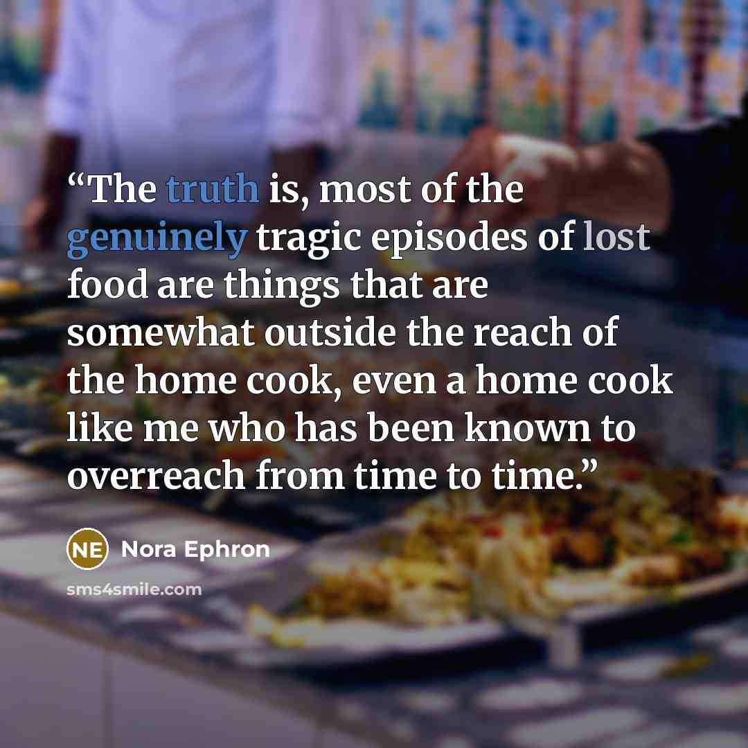 “The truth is, most of the genuinely tragic episodes of lost food are things that are somewhat outside the reach of the home cook, even a home cook like me who has been known to overreach from time to time.” quote by Nora Ephron