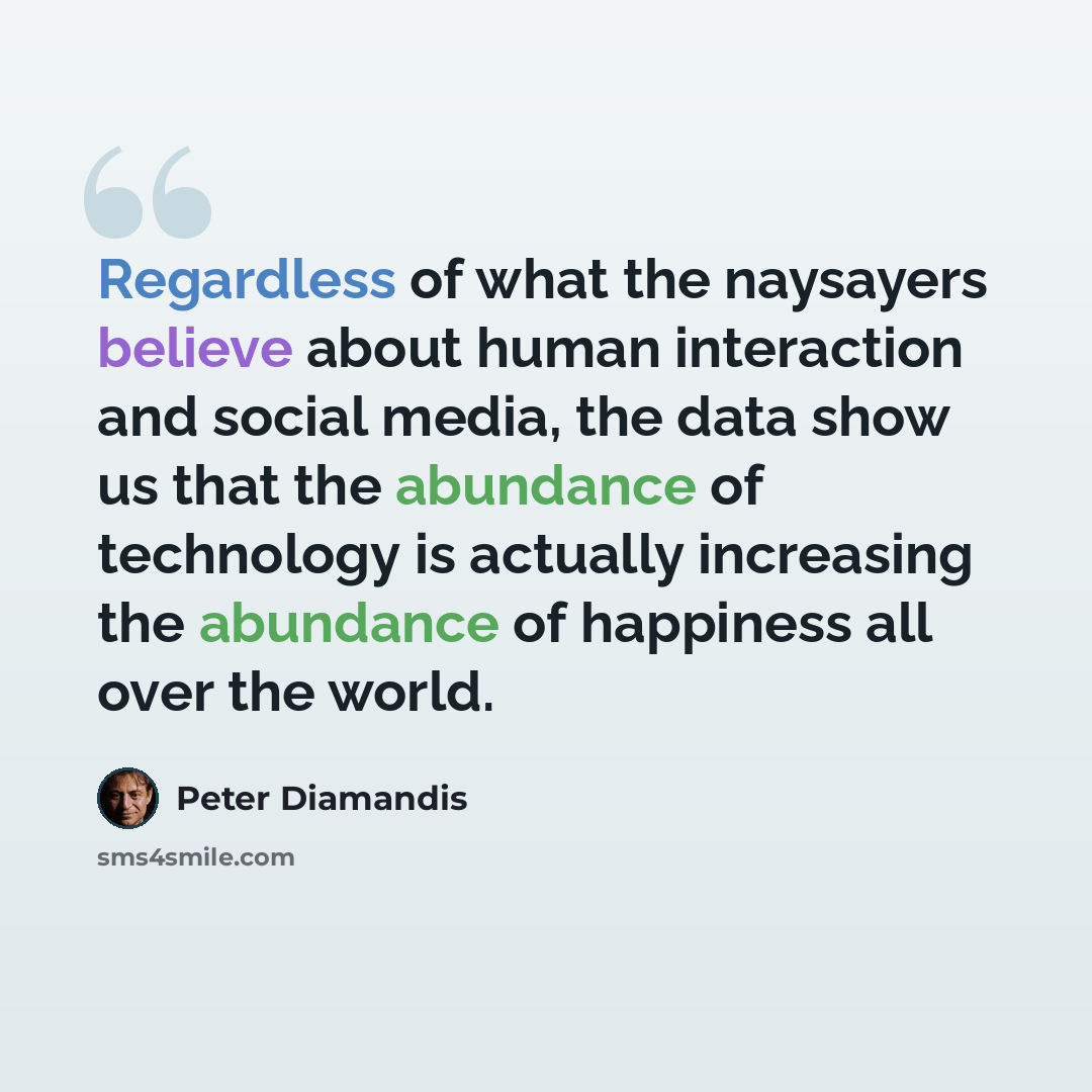 “Regardless of what the naysayers believe about human interaction and social media, the data show us that the abundance of technology is actually increasing the abundance of happiness all over the world.” quote by Peter Diamandis