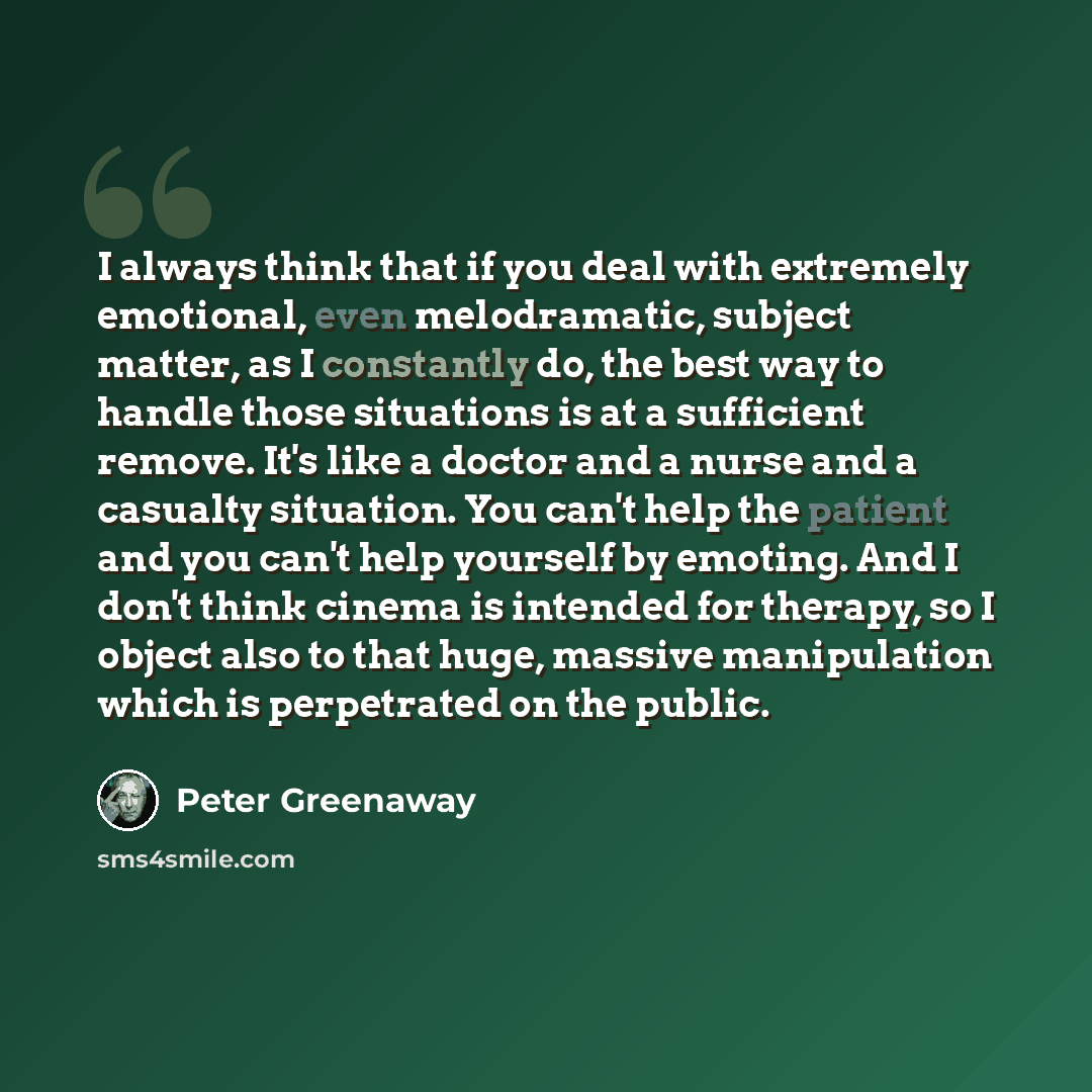 “I always think that if you deal with extremely emotional, even melodramatic, subject matter, as I constantly do, the best way to handle those situations is at a sufficient remove. It's like a doctor and a nurse and a casualty situation. You can't help the patient and you can't help yourself by…” quote by Peter Greenaway