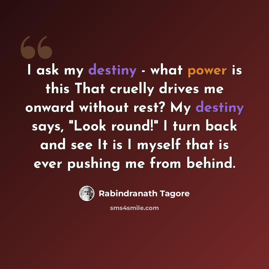 “I ask my destiny - what power is this That cruelly drives me onward without rest? My destiny says, "Look round!" I turn back and see It is I myself that is ever pushing me from behind.” quote by Rabindranath Tagore