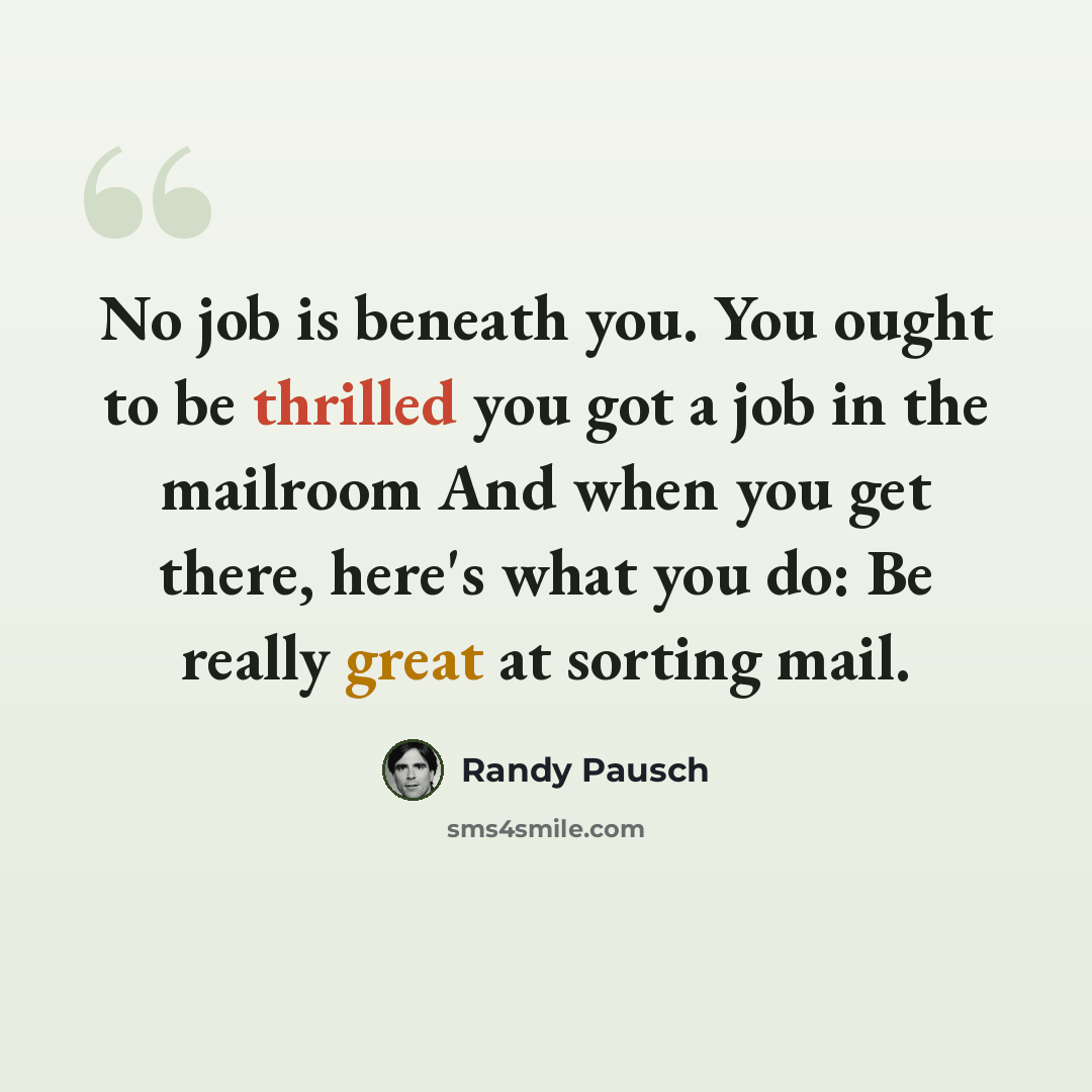 “No job is beneath you. You ought to be thrilled you got a job in the mailroom And when you get there, here's what you do: Be really great at sorting mail.” quote by Randy Pausch