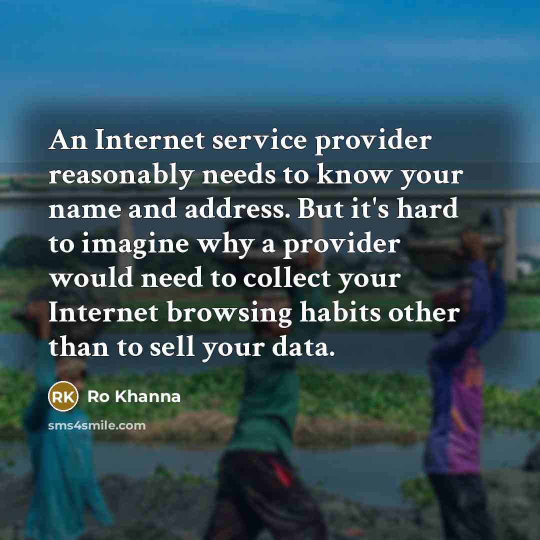 “An Internet service provider reasonably needs to know your name and address. But it's hard to imagine why a provider would need to collect your Internet browsing habits other than to sell your data.” quote by Ro Khanna