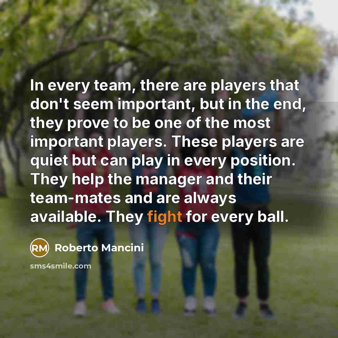 “In every team, there are players that don't seem important, but in the end, they prove to be one of the most important players. These players are quiet but can play in every position. They help the manager and their team-mates and are always available. They fight for every ball.” quote by Roberto Mancini