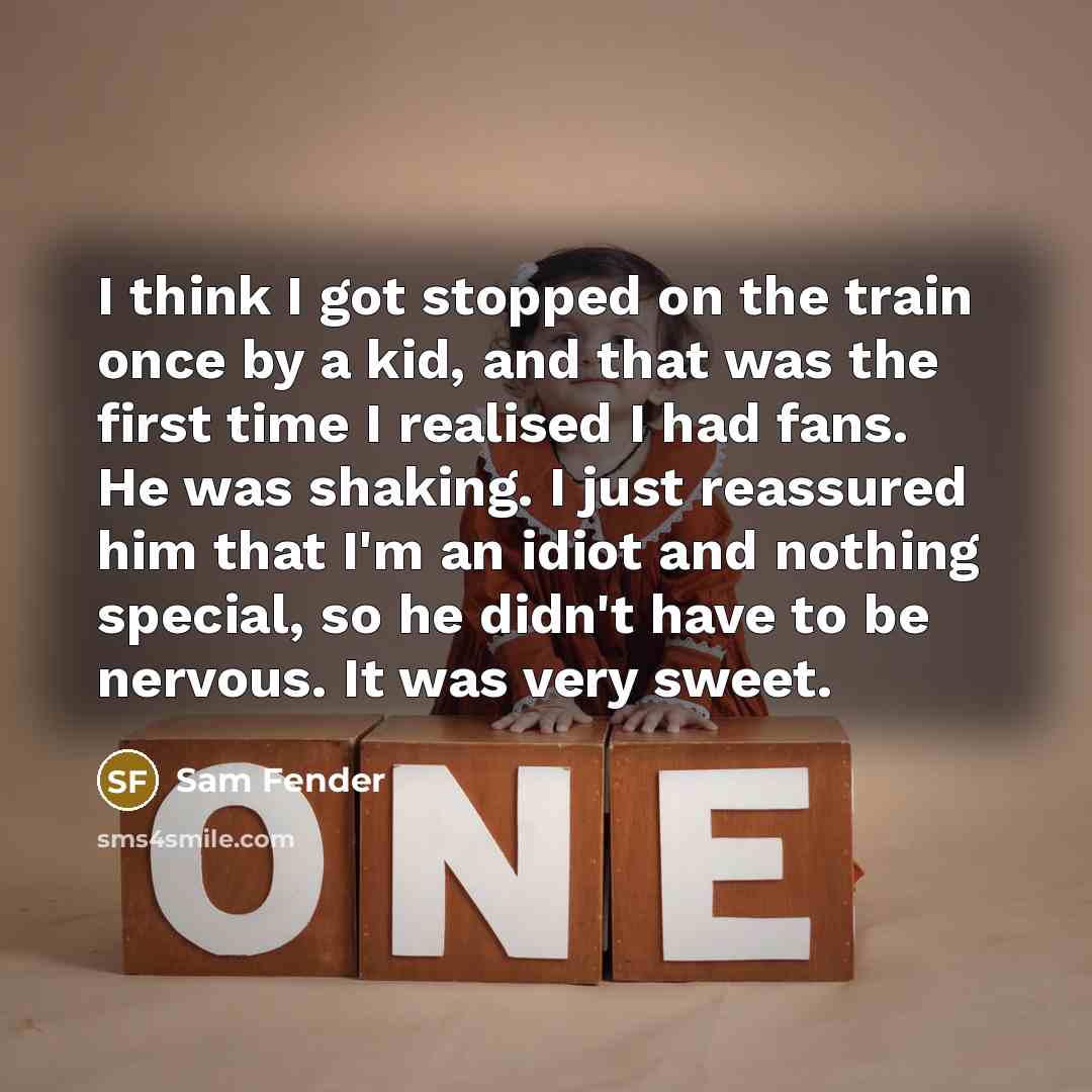 “I think I got stopped on the train once by a kid, and that was the first time I realised I had fans. He was shaking. I just reassured him that I'm an idiot and nothing special, so he didn't have to be nervous. It was very sweet.” quote by Sam Fender
