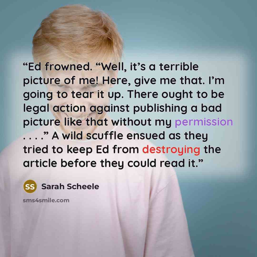 “Ed frowned. “Well, it’s a terrible picture of me! Here, give me that. I’m going to tear it up. There ought to be legal action against publishing a bad picture like that without my permission . . . .” A wild scuffle ensued as they tried to keep Ed from destroying the article before they could read…” quote by Sarah Scheele