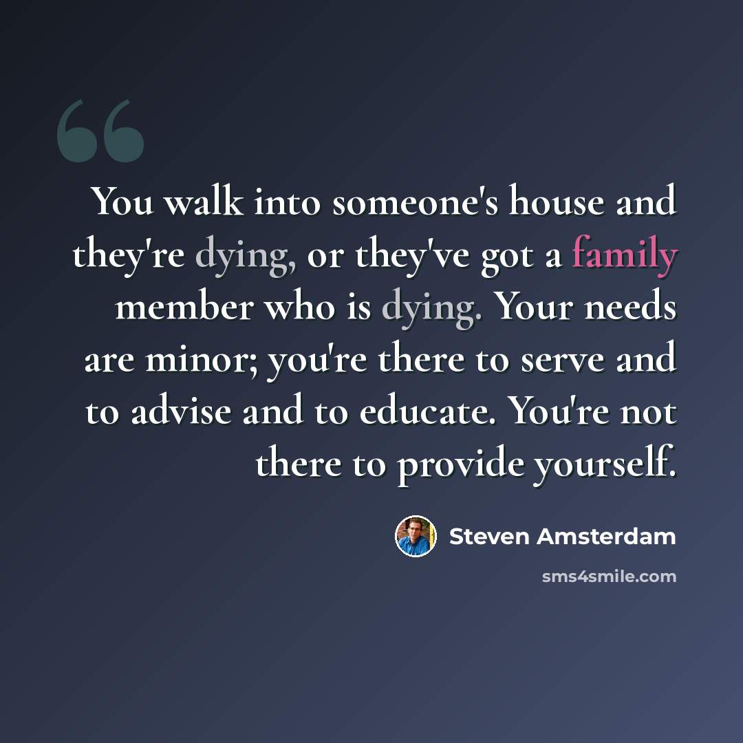 “You walk into someone's house and they're dying, or they've got a family member who is dying. Your needs are minor; you're there to serve and to advise and to educate. You're not there to provide yourself.” quote by Steven Amsterdam