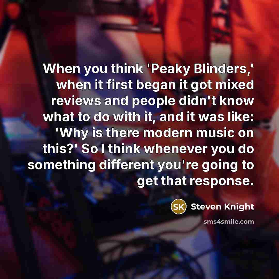 “When you think 'Peaky Blinders,' when it first began it got mixed reviews and people didn't know what to do with it, and it was like: 'Why is there modern music on this?' So I think whenever you do something different you're going to get that response.” quote by Steven Knight
