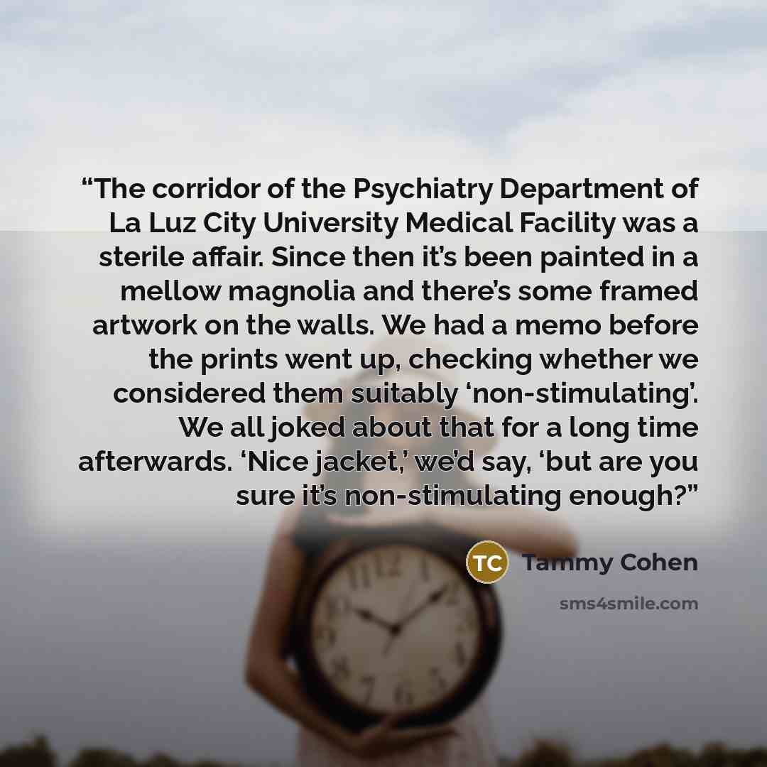 “The corridor of the Psychiatry Department of La Luz City University Medical Facility was a sterile affair. Since then it’s been painted in a mellow magnolia and there’s some framed artwork on the walls. We had a memo before the prints went up, checking whether we considered them suitably…” quote by Tammy Cohen