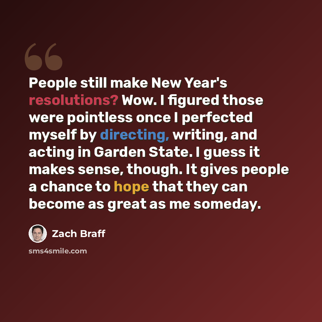 “People still make New Year's resolutions? Wow. I figured those were pointless once I perfected myself by directing, writing, and acting in Garden State. I guess it makes sense, though. It gives people a chance to hope that they can become as great as me someday.” quote by Zach Braff