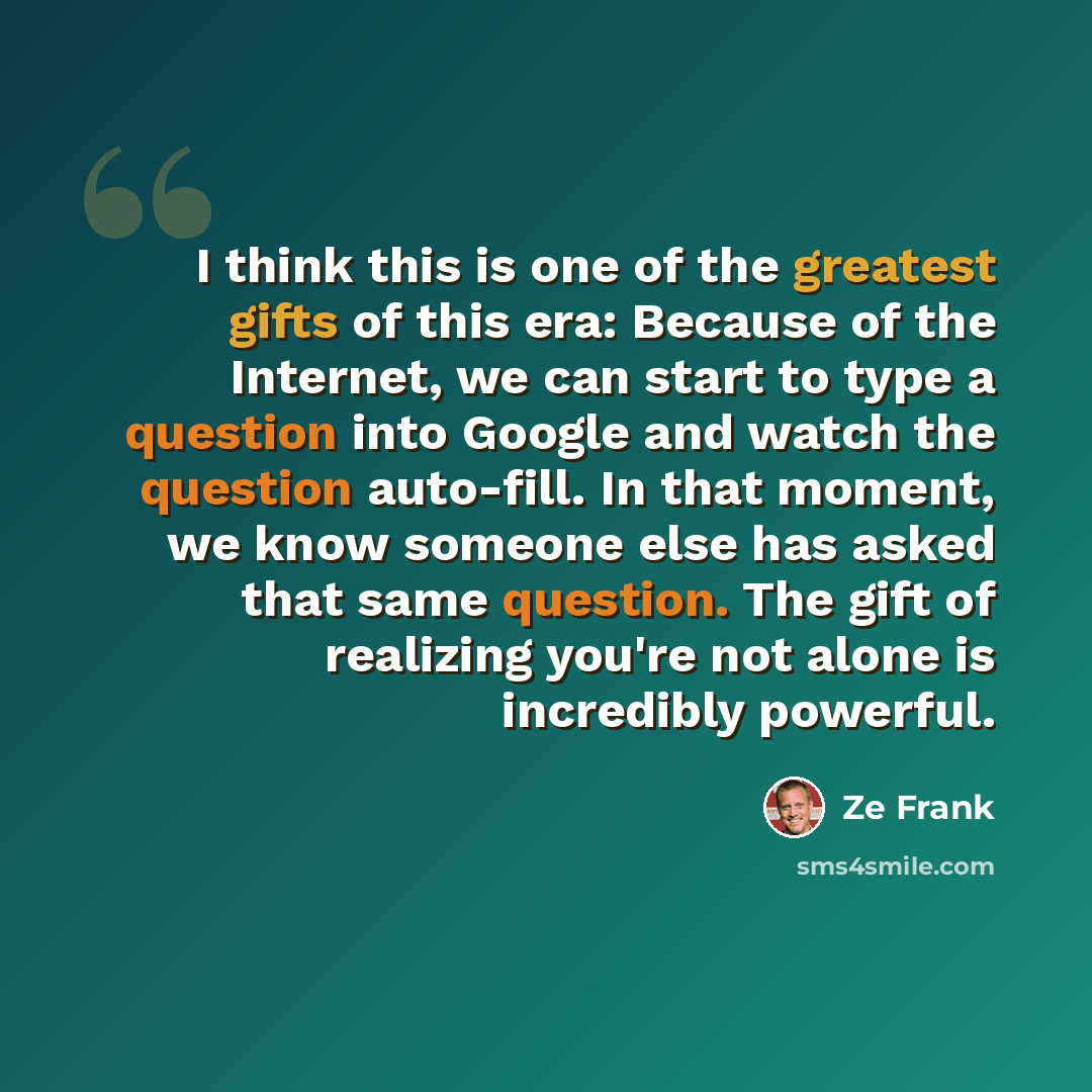 “I think this is one of the greatest gifts of this era: Because of the Internet, we can start to type a question into Google and watch the question auto-fill. In that moment, we know someone else has asked that same question. The gift of realizing you're not alone is incredibly powerful.” quote by Ze Frank