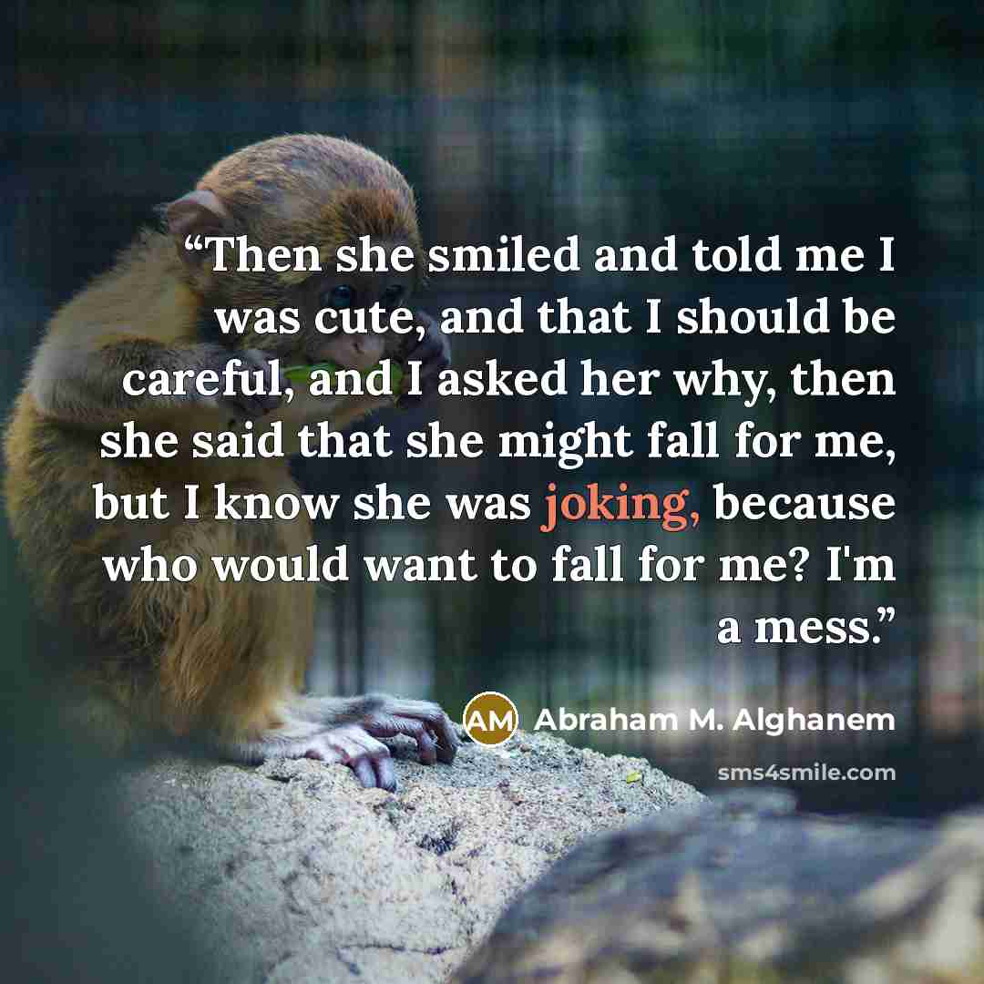 “Then she smiled and told me I was cute, and that I should be careful, and I asked her why, then she said that she might fall for me, but I know she was joking, because who would want to fall for me? I'm a mess.” quote by abraham m. alghanem