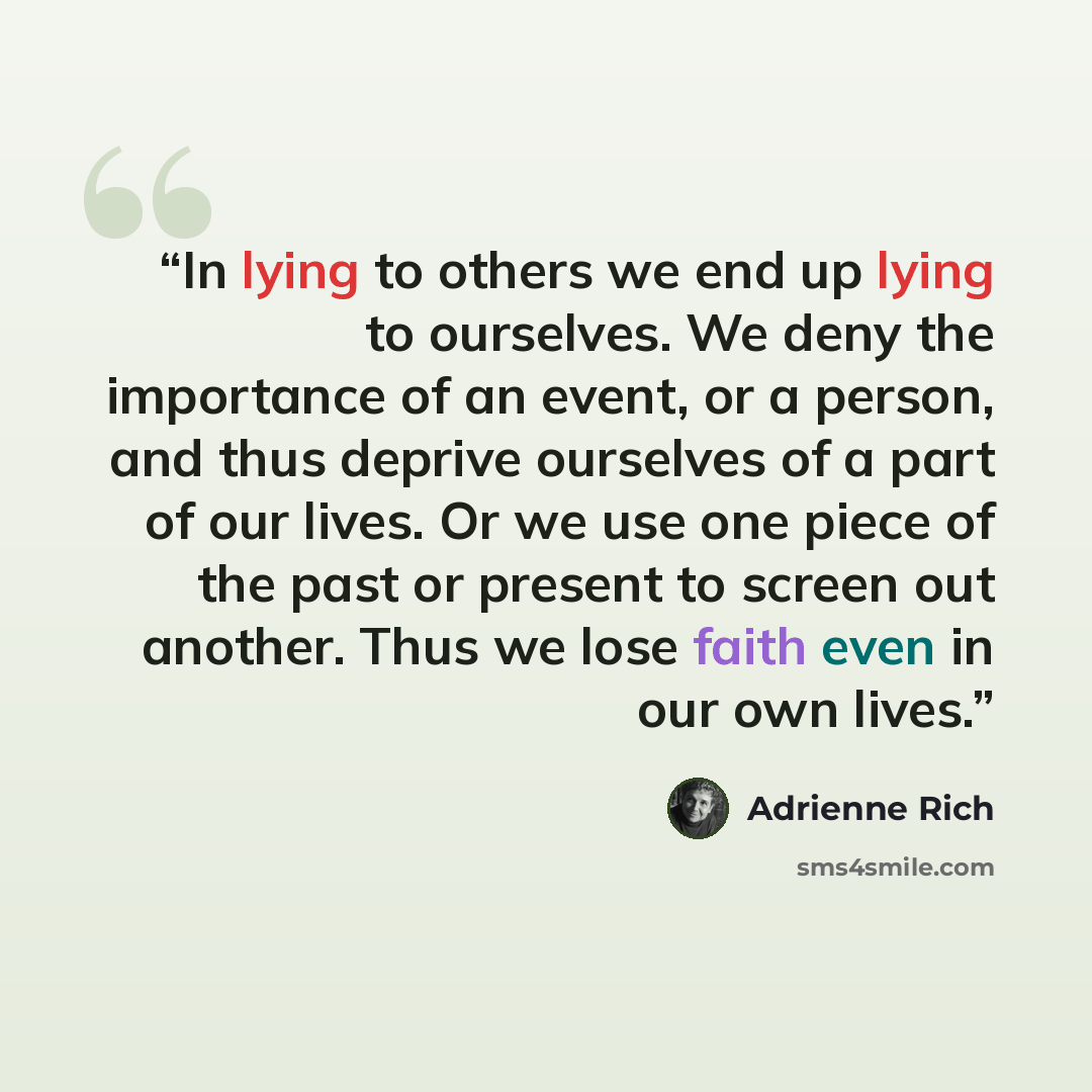 “In lying to others we end up lying to ourselves. We deny the importance of an event, or a person, and thus deprive ourselves of a part of our lives. Or we use one piece of the past or present to screen out another. Thus we lose faith even in our own lives.” quote by Adrienne Rich