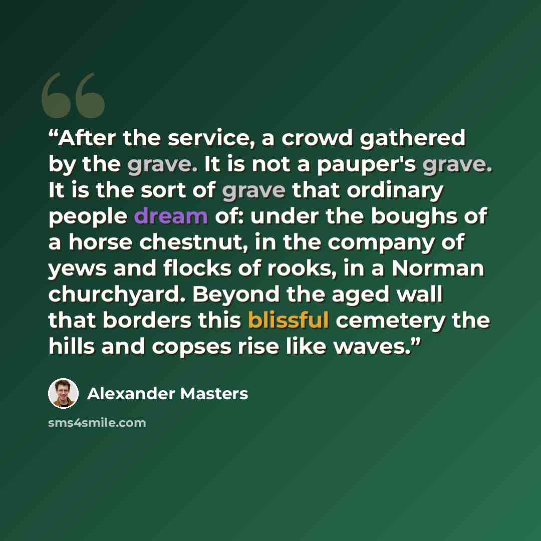 “After the service, a crowd gathered by the grave. It is not a pauper's grave. It is the sort of grave that ordinary people dream of: under the boughs of a horse chestnut, in the company of yews and flocks of rooks, in a Norman churchyard. Beyond the aged wall that borders this blissful cemetery…” quote by Alexander Masters