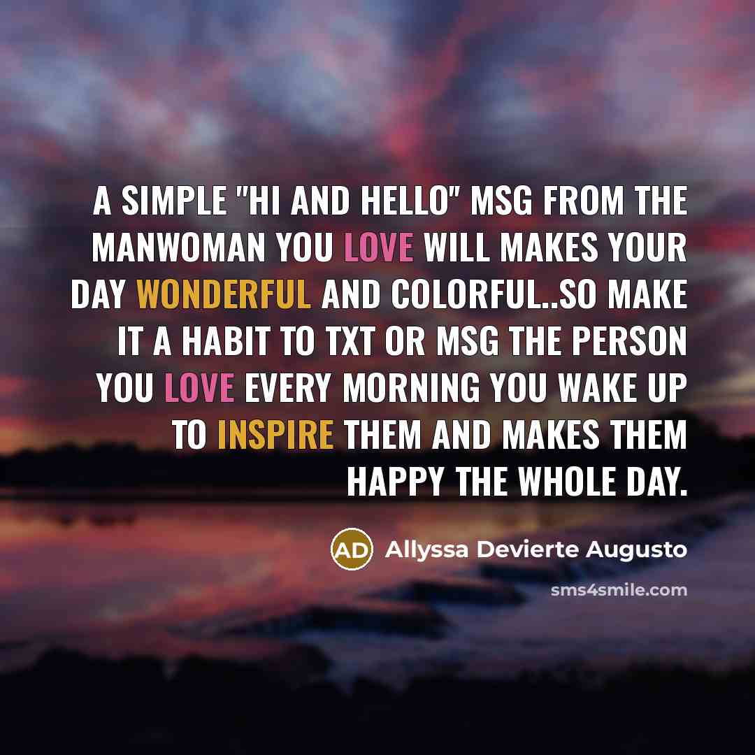 “A SIMPLE ''HI AND HELLO'' MSG FROM THE MANWOMAN YOU LOVE WILL MAKES YOUR DAY WONDERFUL AND COLORFUL..SO MAKE IT A HABIT TO TXT OR MSG THE PERSON YOU LOVE EVERY MORNING YOU WAKE UP TO INSPIRE THEM AND MAKES THEM HAPPY THE WHOLE DAY.” quote by Allyssa Devierte Augusto