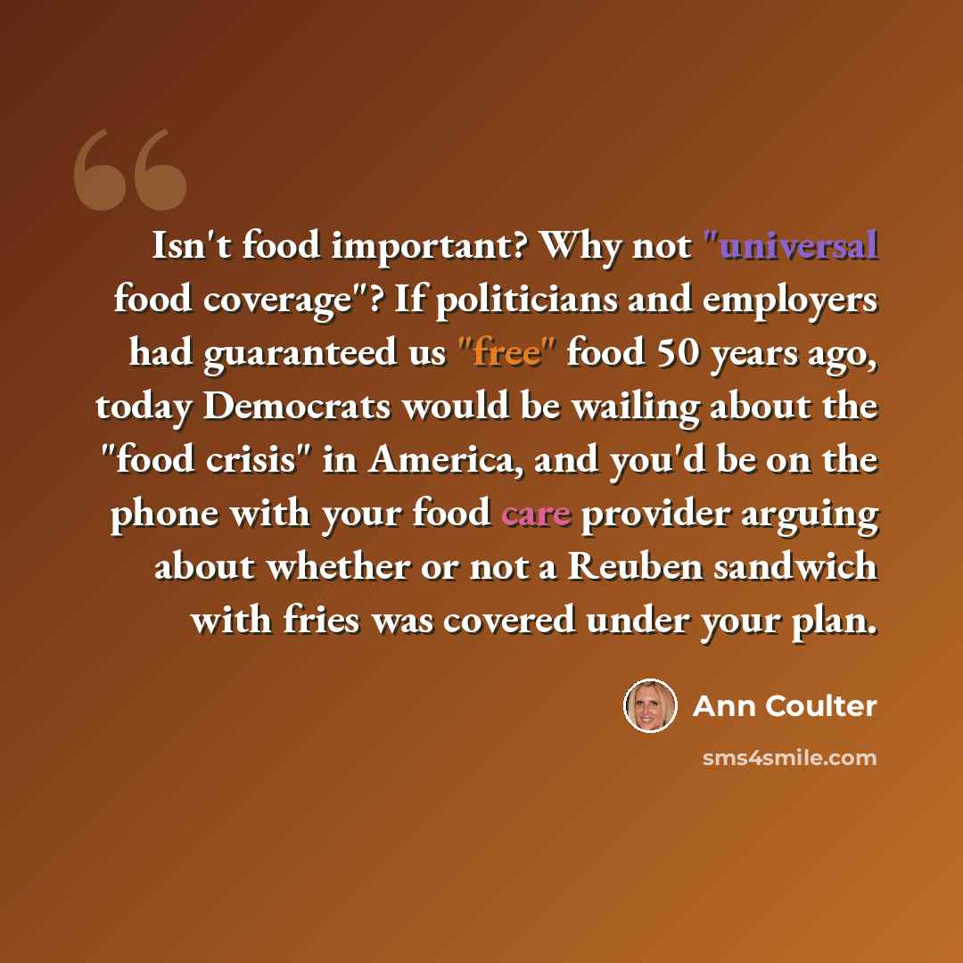 “Isn't food important? Why not "universal food coverage"? If politicians and employers had guaranteed us "free" food 50 years ago, today Democrats would be wailing about the "food crisis" in America, and you'd be on the phone with your food care provider arguing about whether or not a Reuben…” quote by Ann Coulter