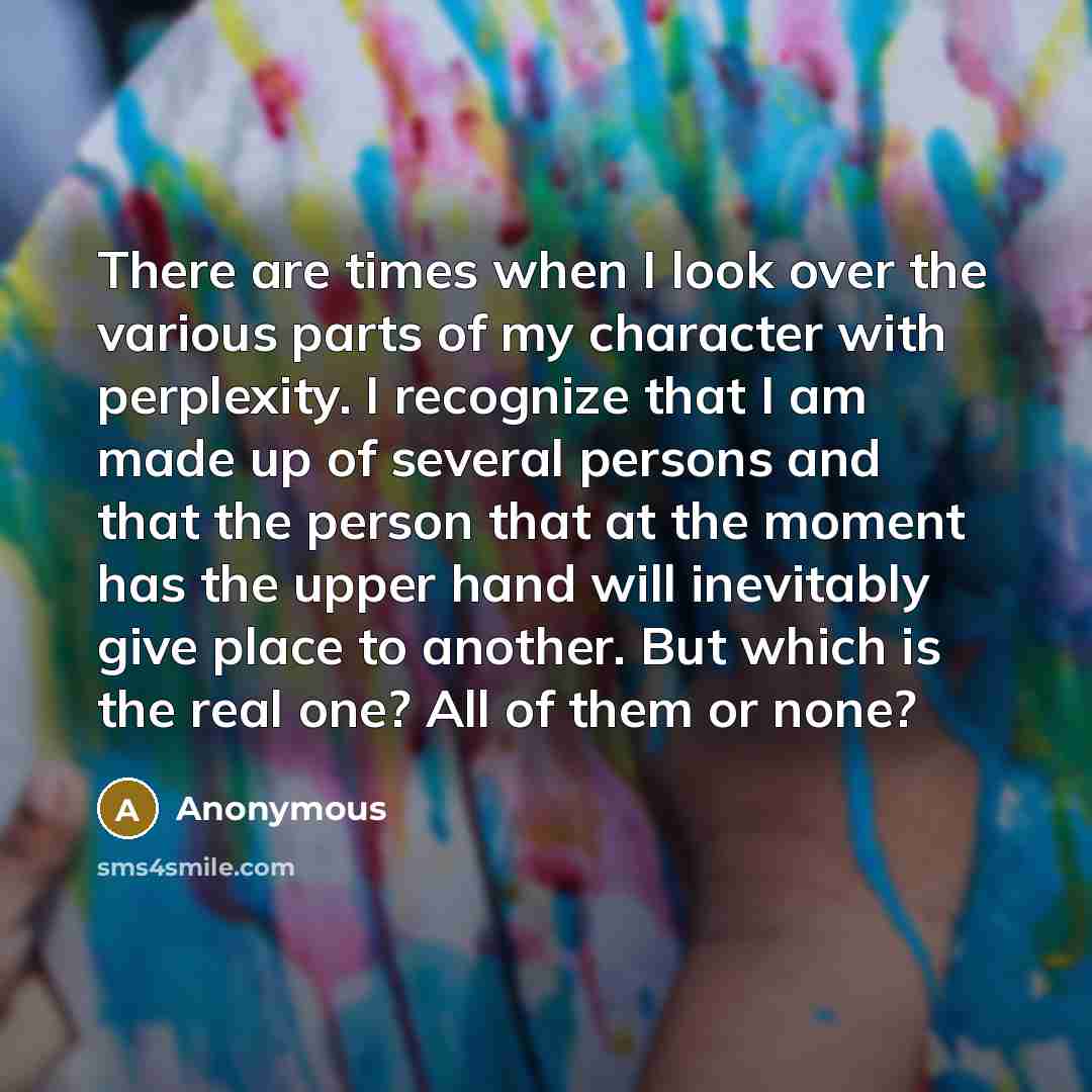 “There are times when I look over the various parts of my character with perplexity. I recognize that I am made up of several persons and that the person that at the moment has the upper hand will inevitably give place to another. But which is the real one? All of them or none?” quote by Anonymous