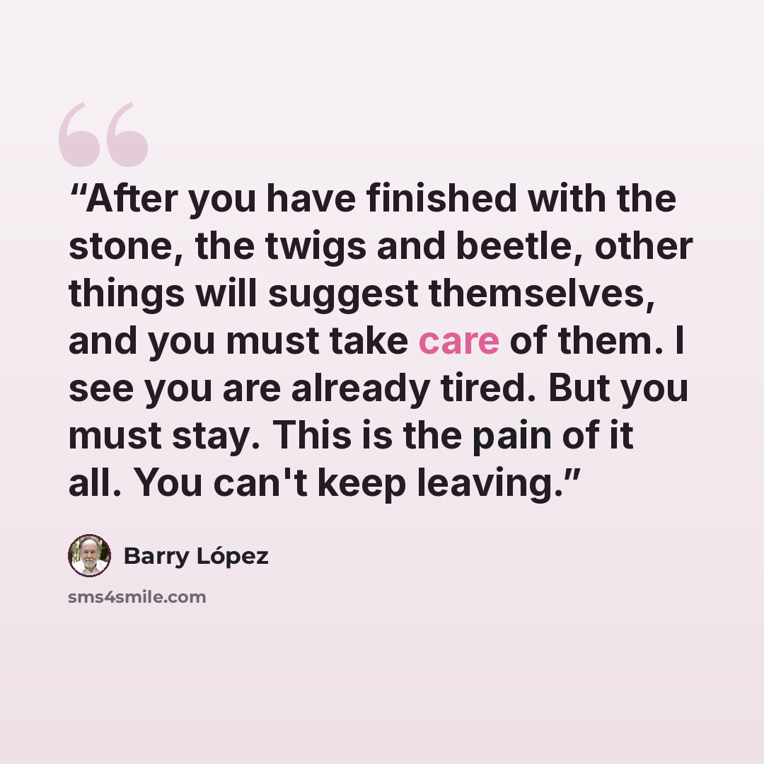 “After you have finished with the stone, the twigs and beetle, other things will suggest themselves, and you must take care of them. I see you are already tired. But you must stay. This is the pain of it all. You can't keep leaving.” quote by Barry López