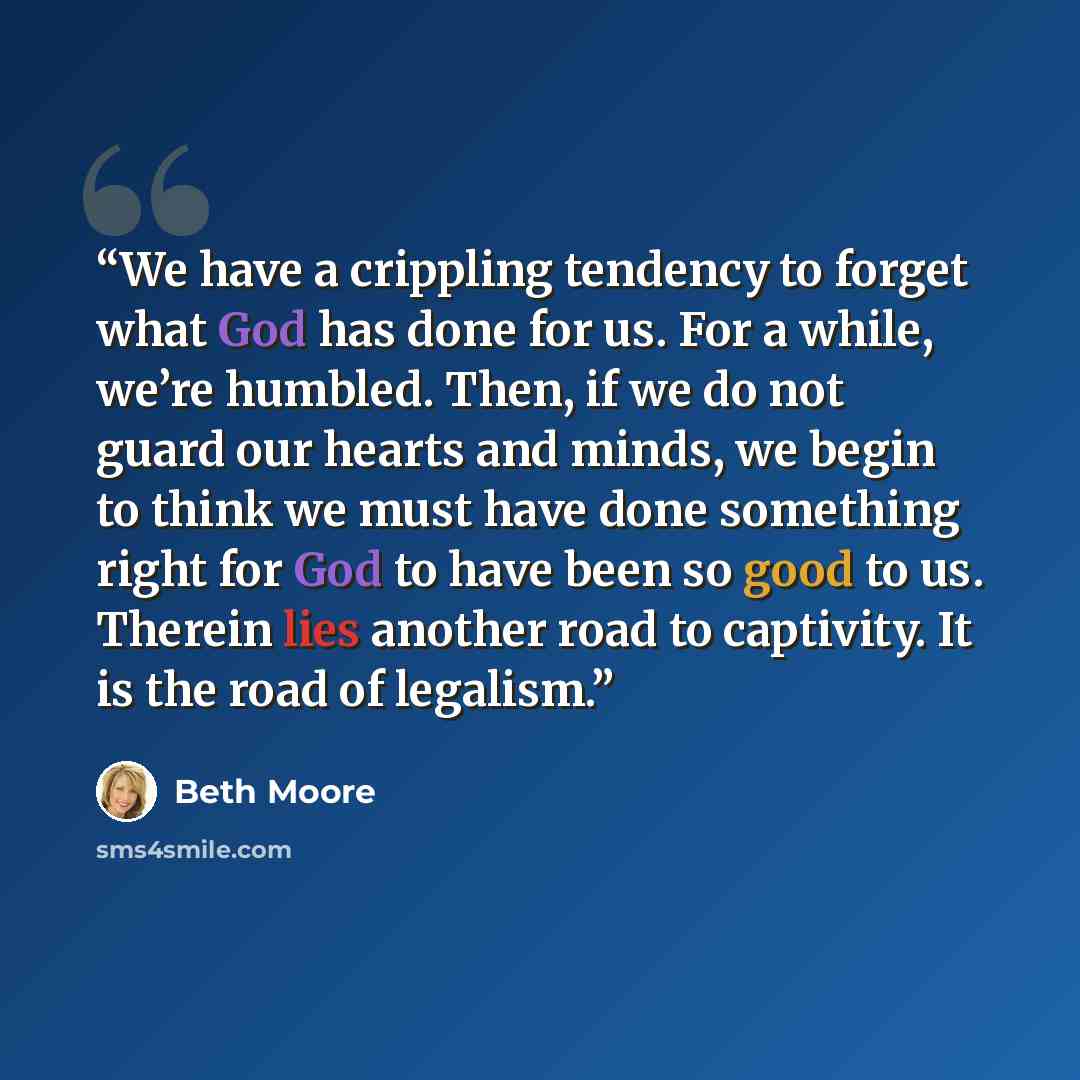 “We have a crippling tendency to forget what God has done for us. For a while, we’re humbled. Then, if we do not guard our hearts and minds, we begin to think we must have done something right for God to have been so good to us. Therein lies another road to captivity. It is the road of legalism.” quote by Beth Moore