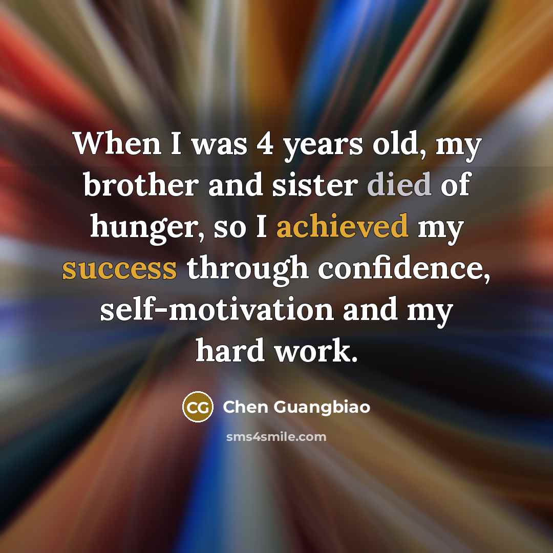 “When I was 4 years old, my brother and sister died of hunger, so I achieved my success through confidence, self-motivation and my hard work.” quote by Chen Guangbiao