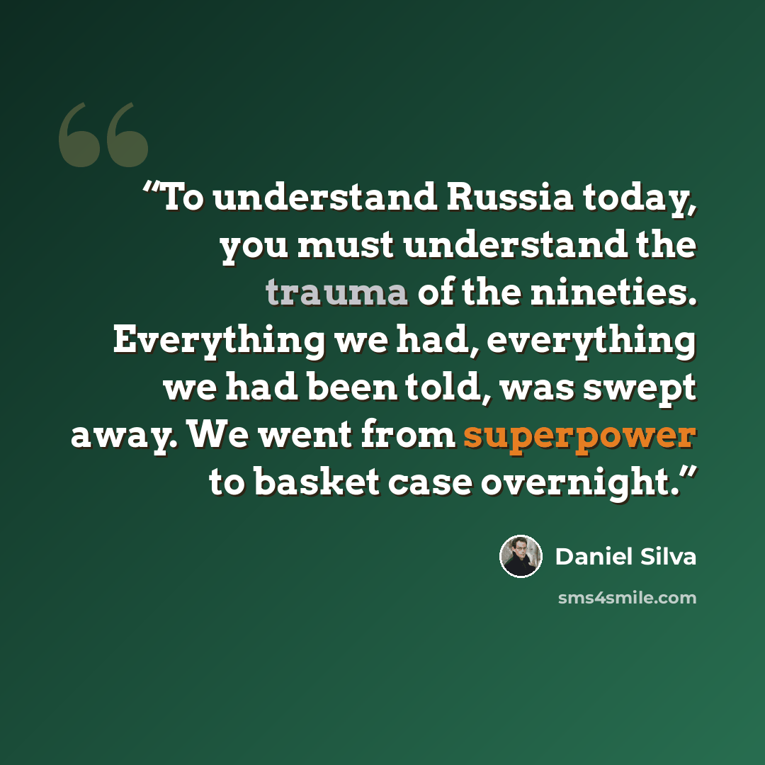 “To understand Russia today, you must understand the trauma of the nineties. Everything we had, everything we had been told, was swept away. We went from superpower to basket case overnight.” quote by Daniel Silva
