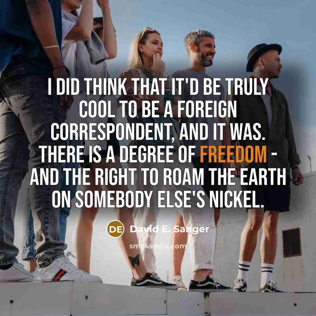 “I did think that it'd be truly cool to be a foreign correspondent, and it was. There is a degree of freedom - and the right to roam the earth on somebody else's nickel.” quote by David E. Sanger