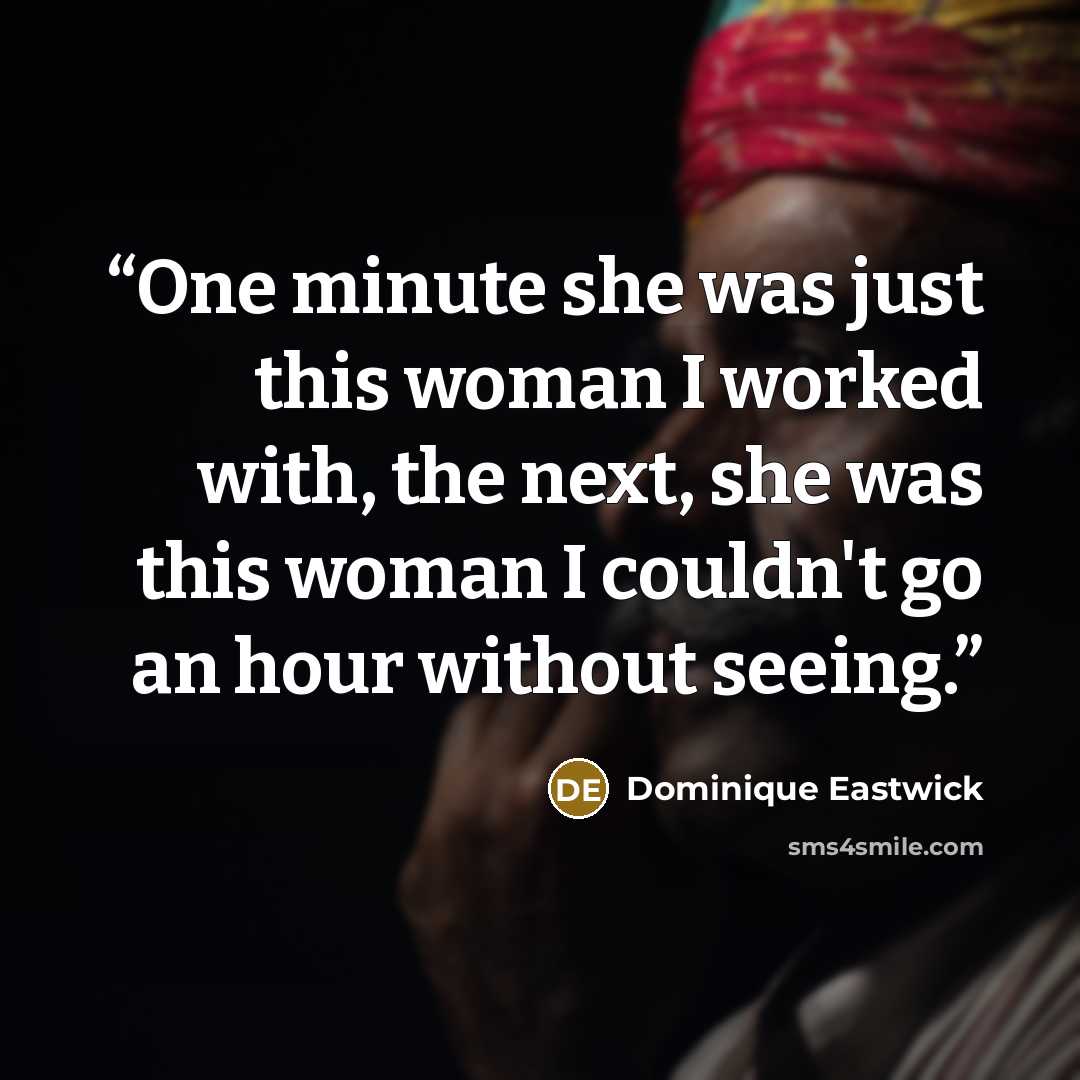 “One minute she was just this woman I worked with, the next, she was this woman I couldn't go an hour without seeing.” quote by Dominique Eastwick