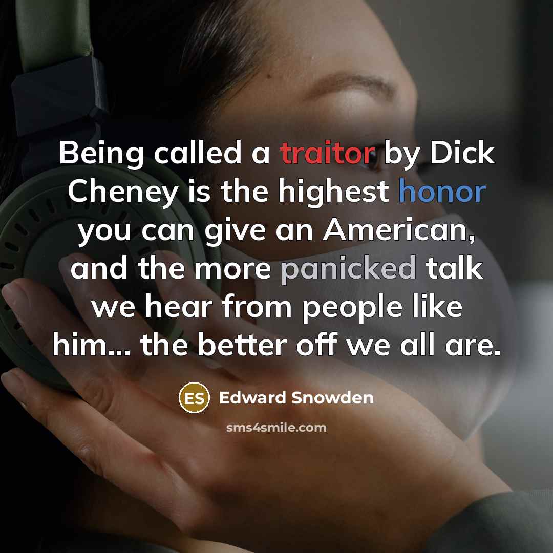 “Being called a traitor by Dick Cheney is the highest honor you can give an American, and the more panicked talk we hear from people like him... the better off we all are.” quote by Edward Snowden
