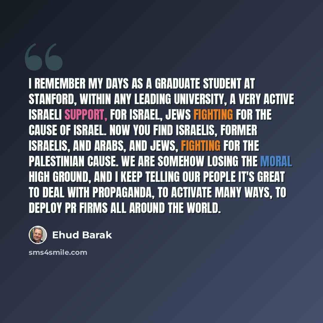 “I remember my days as a graduate student at Stanford, within any leading university, a very active Israeli support, for Israel, Jews fighting for the cause of Israel. Now you find Israelis, former Israelis, and Arabs, and Jews, fighting for the Palestinian cause. We are somehow losing the moral…” quote by Ehud Barak