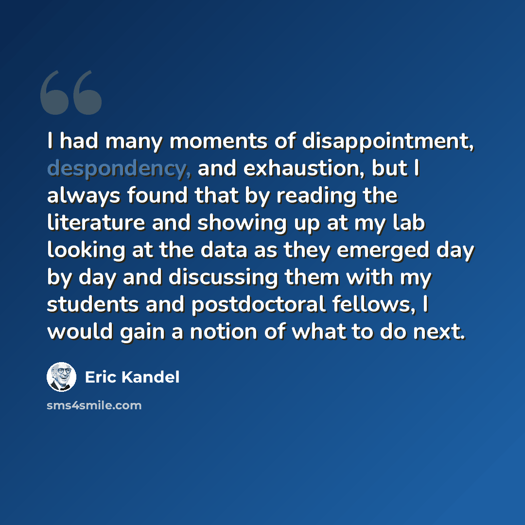 “I had many moments of disappointment, despondency, and exhaustion, but I always found that by reading the literature and showing up at my lab looking at the data as they emerged day by day and discussing them with my students and postdoctoral fellows, I would gain a notion of what to do next.” quote by Eric Kandel