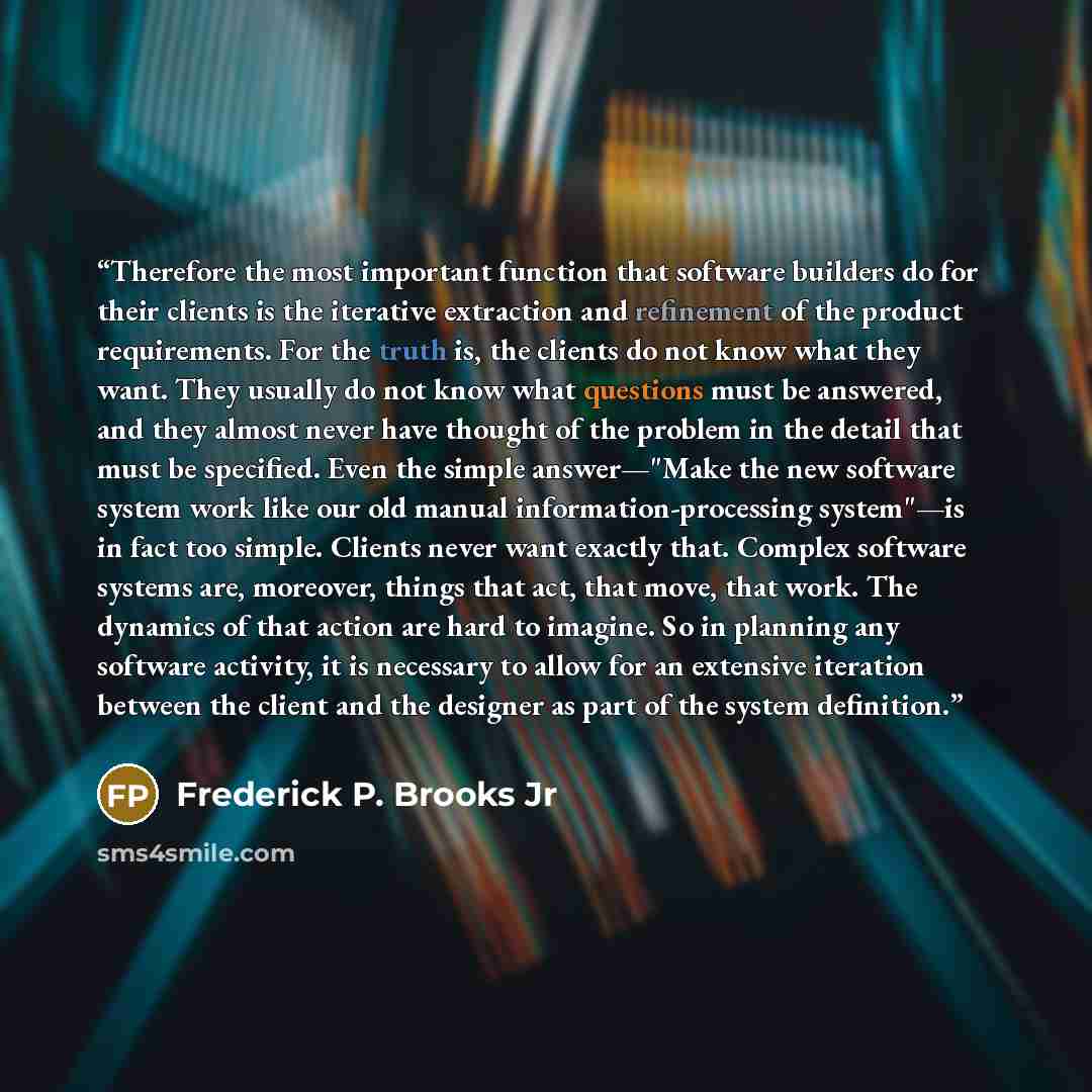“Therefore the most important function that software builders do for their clients is the iterative extraction and refinement of the product requirements. For the truth is, the clients do not know what they want. They usually do not know what questions must be answered, and they almost never have…” quote by Frederick P. Brooks Jr