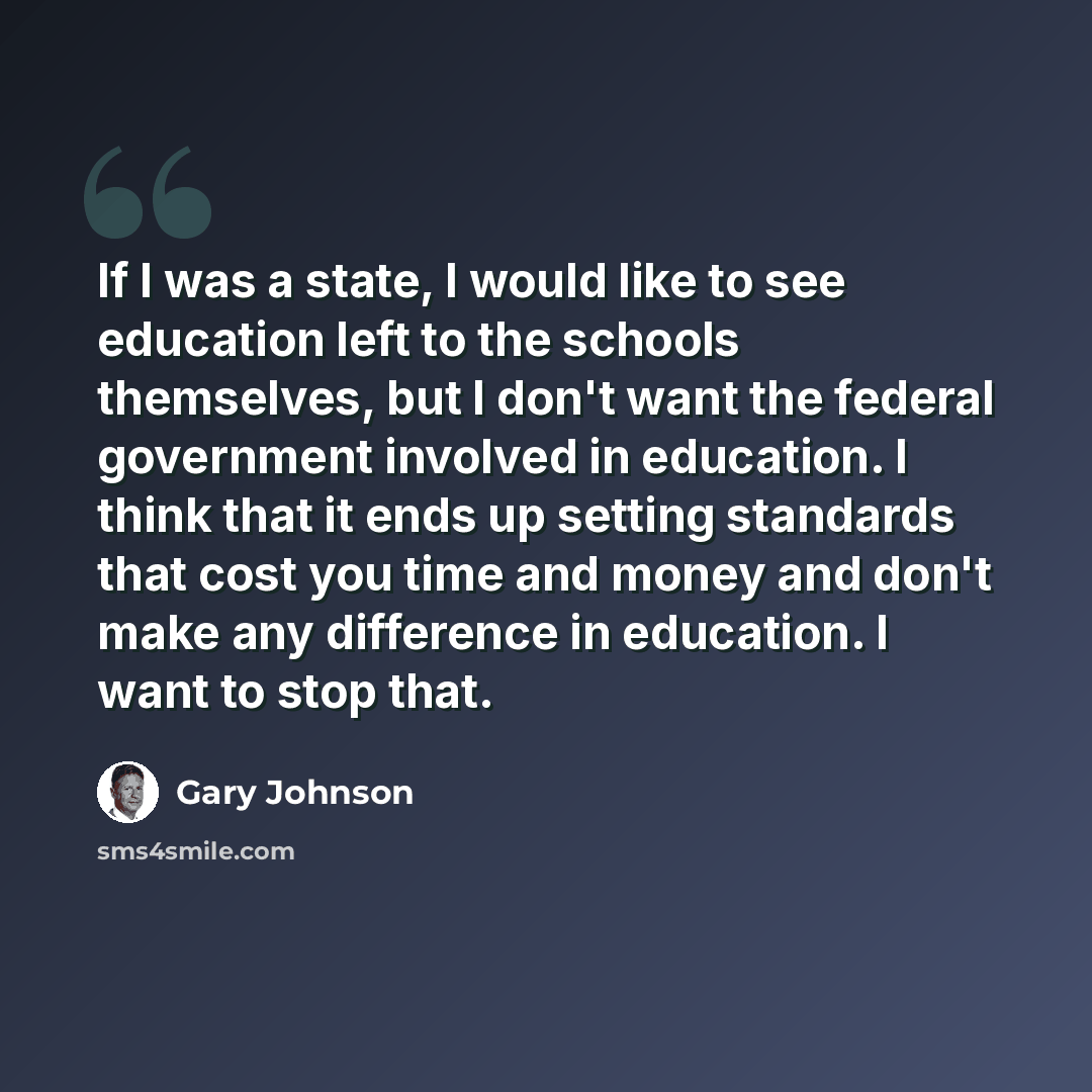 “If I was a state, I would like to see education left to the schools themselves, but I don't want the federal government involved in education. I think that it ends up setting standards that cost you time and money and don't make any difference in education. I want to stop that.” quote by Gary Johnson