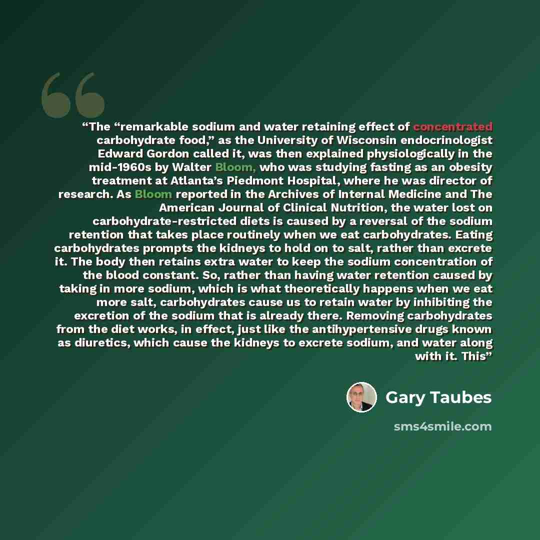 “The “remarkable sodium and water retaining effect of concentrated carbohydrate food,” as the University of Wisconsin endocrinologist Edward Gordon called it, was then explained physiologically in the mid-1960s by Walter Bloom, who was studying fasting as an obesity treatment at Atlanta’s Piedmont…” quote by Gary Taubes