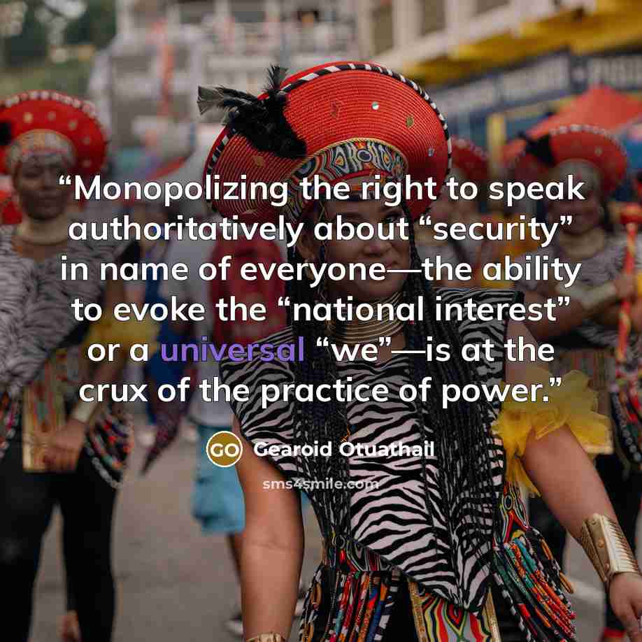 “Monopolizing the right to speak authoritatively about “security” in name of everyone—the ability to evoke the “national interest” or a universal “we”—is at the crux of the practice of power.” quote by Gearoid Otuathail