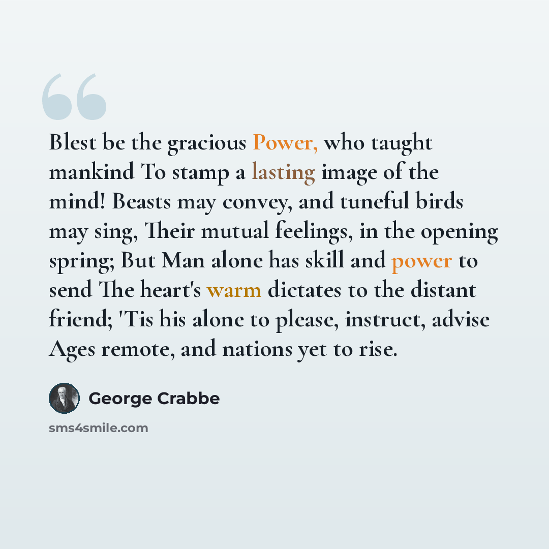 “Blest be the gracious Power, who taught mankind To stamp a lasting image of the mind! Beasts may convey, and tuneful birds may sing, Their mutual feelings, in the opening spring; But Man alone has skill and power to send The heart's warm dictates to the distant friend; 'Tis his alone to please…” quote by George Crabbe